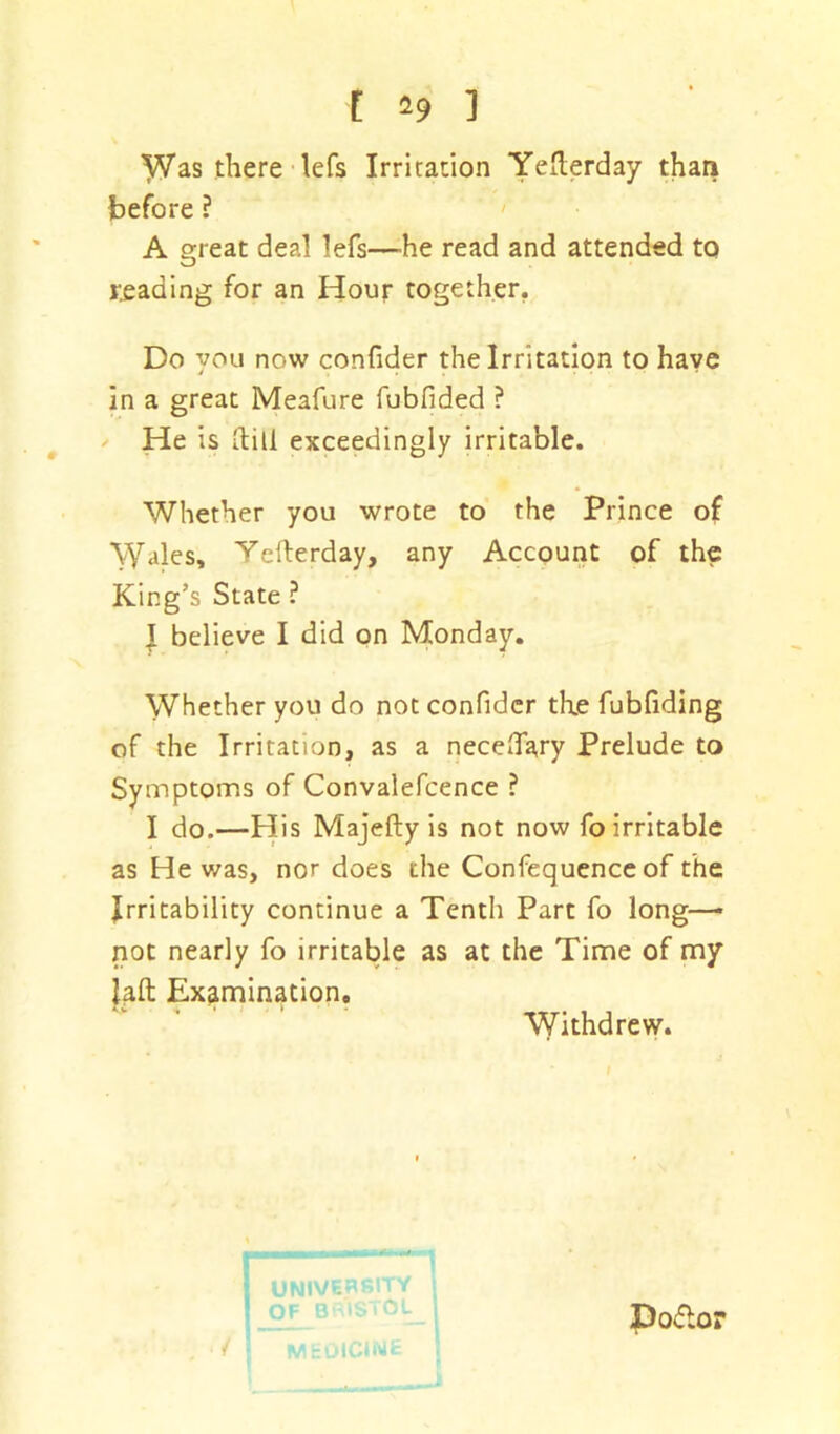 Was there lefs Irritation Yefterday than before ? A great deal lefs—he read and attended to reading for an Hour together. Do you now confider the Irritation to have in a great Meafure fubfided ? He is (till exceedingly irritable. Whether you wrote to the Prince of Wales, Yefterday, any Account of the King’s State ? T believe I did on Monday. Whether you do not confider the fubfiding of the Irritation, as a necehary Prelude to Symptoms of Convalefcence ? I do.—His Majefty is not now fo irritable as He was, nor does the Confequence of the Irritability continue a Tenth Part fo long—• not nearly fo irritable as at the Time of my laft Examination. Withdrew. j UNIVERSITY OF BRISTOL Podlor