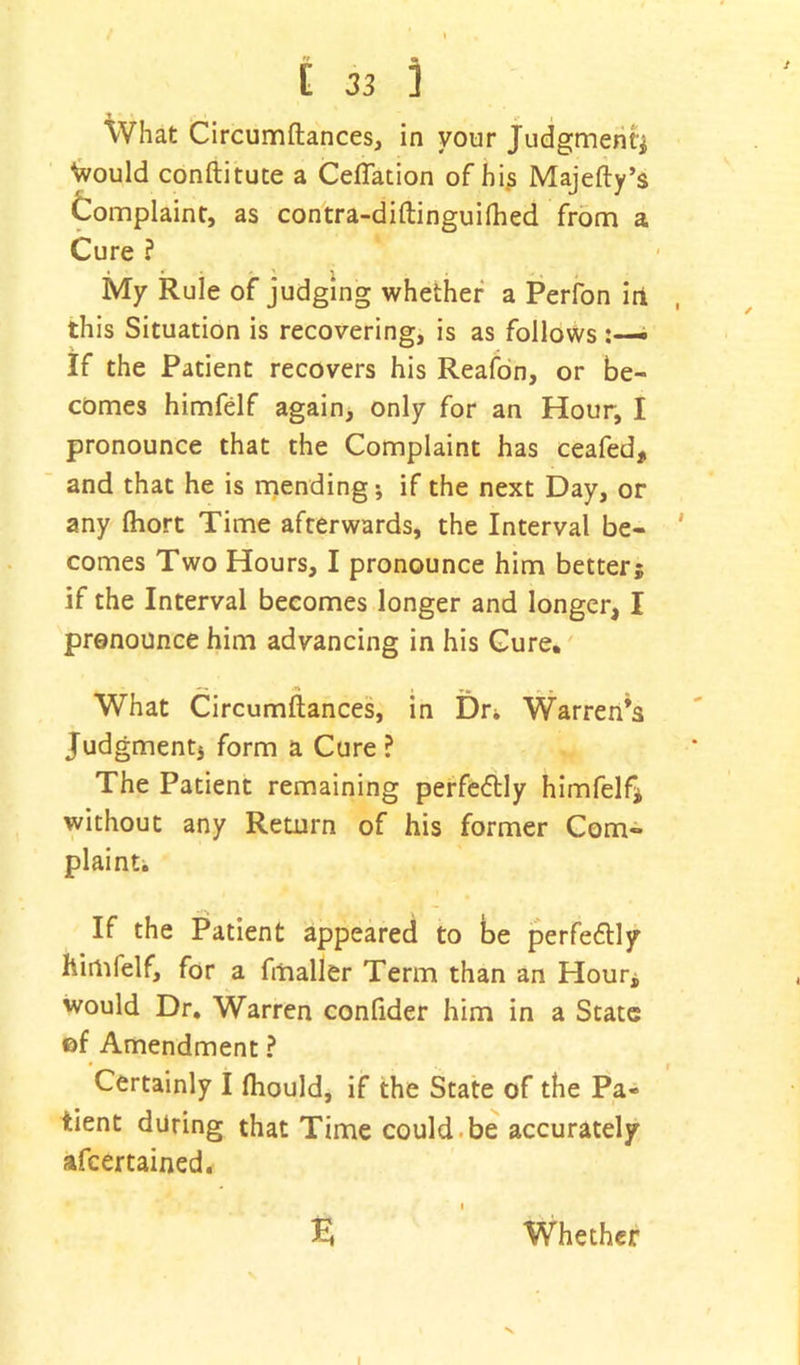 T • 4. . What Circumftances, in your Judgment* \vould conftitute a Ceffation of his Majefty’s Complaint, as contra-diftinguilhed from a Cure ? My Rule of judging whether a Perfon in this Situation is recovering, is as follows If the Patient recovers his Reafon, or be- comes himfelf again, only for an Hour, I pronounce that the Complaint has ceafed, and that he is mending; if the next Day, or any Ihort Time afterwards, the Interval be- ' comes Two Hours, I pronounce him better5 if the Interval becomes longer and longer, I pronounce him advancing in his Cure. What Circumftances, in Dr* Warren’s Judgment* form a Cure ? The Patient remaining perfectly himfelf* without any Return of his former Com- plaint. If the Patient appeared to be perfe&ly himfelf, for a fmaller Term than an Hour, would Dr. Warren confider him in a State of Amendment ? Certainly I fhould, if the State of the Pa- tient during that Time could be accurately ascertained. 1 £ Whether