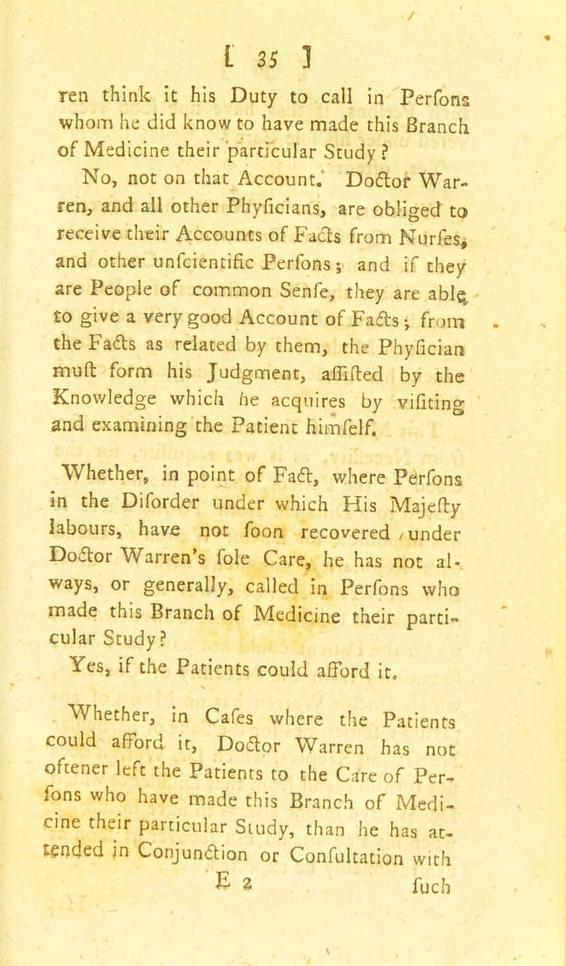 / L 35 1 ren think it his Duty to call in Perfons whom he did know to have made this Branch of Medicine their particular Study ? No, not on that Account. Dodor War- ren, and all other Phyficians, are obliged to receive their Accounts of Facts from Nurfes, and other unfcientific Perfons; and if they are People of common Senfe, they are able, to give a very good Account of Fads •, from . the Fads as related by them, the Phyfician muft form his Judgment, affifted by the Knowledge which he acquires by vifiting and examining the Patient himfelf. Whether, in point of Fad, where Perfons in the Diforder under which His Majefly labours, have not foon recovered/under Dodor Warren’s foie Care, he has not al- ways, or generally, called in Perfons who made this Branch of Medicine their parti- cular Study? Yes, if the Patients could afford it. % Whether, in Cafes where the Patients could afford it, Dodor Warren has not oftener left the Patients to the Care of Per- fons who have made this Branch of Medi- cine their particular Study, than he has at- tended in Conjundion or Confultation with £ 2 fucb