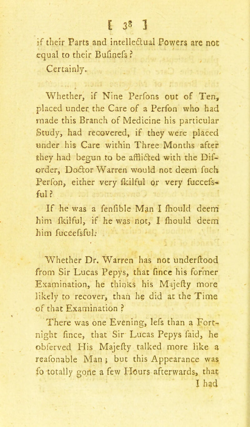 [ 32 1 if their Parts and intelleftual Powers are not equal to their Bufinefs ? Certainly. ' * ' ' * j Whether, if Nine Perfons out of Ten, placed under the Care of a Perfon who had made this Branch of Medicine his particular Study, had recovered, if they were placed under his Care within Three Months after they had begun to be afflifted with the Dif- order, Doftor Warren would not deem foch Perfon, either very fkilful or very fuccefs^ ful? If he was a fenfible Man I fhould deem him fkilful, if he was not, I fhould deem him fuccefsful; Whether Dr. Warren has not underftood from Sir Lucas Pepys, that fince his former Examination, he thinks his Majefty more likely to recover, than he did at the Time of that Examination ? There was one Evening, lefs than a Fort- night fince, that Sir Lucas Pepys faid, he obferved His Majefty talked more like a reafonable Man ; but this Appearance was fo totally gone a few Hours afterwards, that I had