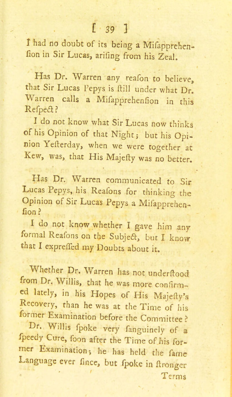 I had no doubt of its being a Mifapprehen- fion in Sir Lucas, arifmg from his Zeal. Has Dr. Warren any reafon to believe, that Sir Lucas Pepys is (till under what Dr. Warren calls a Mifapprehenfion in this Refpe<5l ? I do not know what Sir Lucas now thinks of his Opinion of that Night j but his Opi- nion Yefterday, when we were together at Lew, was, that His Majefty was no better. Has Dr. Warren communicated to Sir Lucas Pepys, his Realons for thinking the Opinion of Sir Lucas Pepys a Mifapprehen- fion ? I do not know whether I gave him any formal Reafons on the Subjeft, but I know that I expreffed my Doubts about it. Whether Dr. Warren has not underftood from Dr. Willis, that he was more confirm- ed lately, in his Hopes of His Majefty’s Recovery, than he was at the Time of his former Examination before the Committee ? Dr. Willis fpoke very fanguinely of a fpeedy Cure, foon after the Time of his for- mer Examination; he has held the fame Language ever fince, but fpoke in ftronger ' rp 1 erms