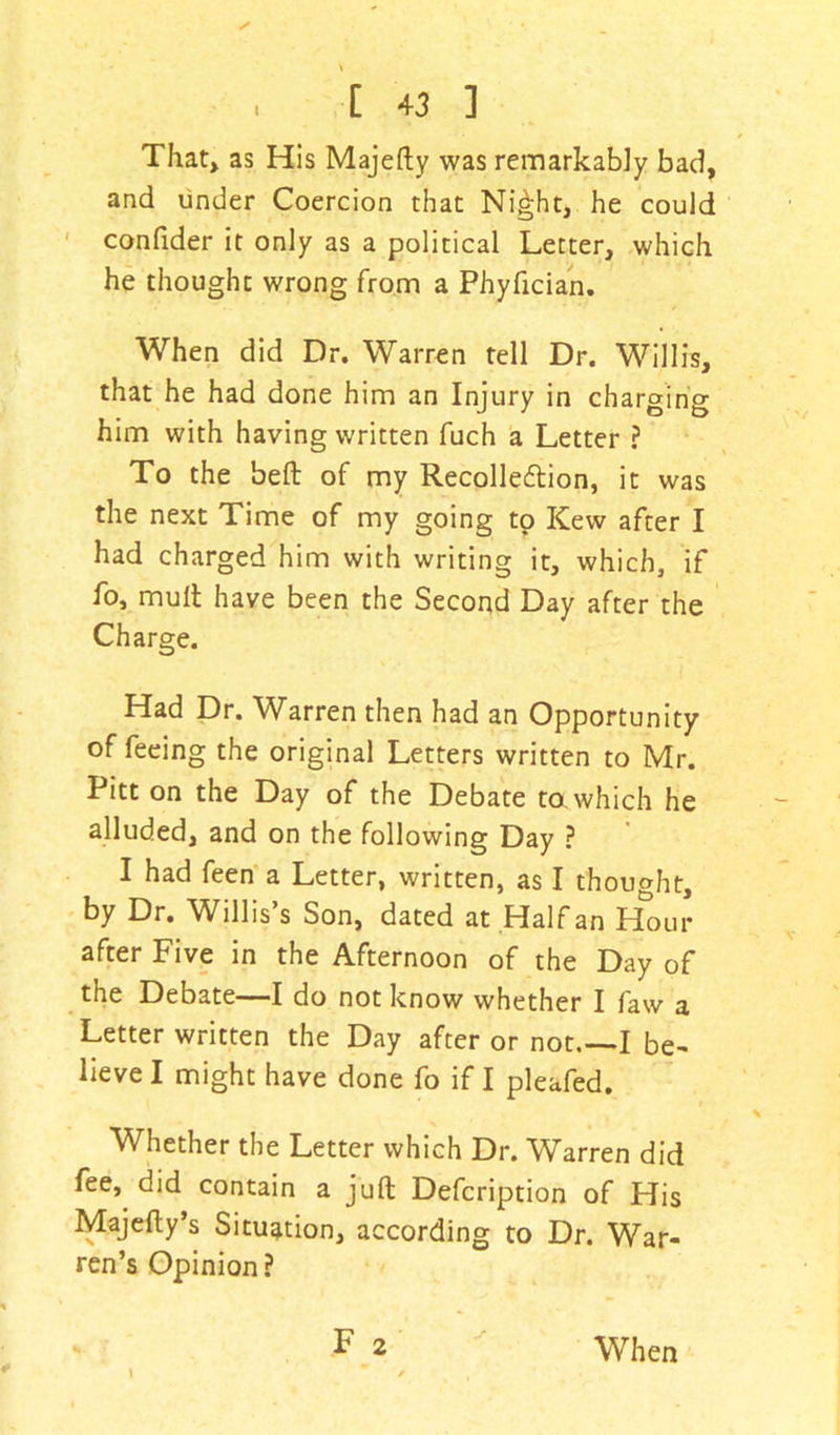 ✓ , [ +3 ] That, as His Majefty was remarkably bad, and under Coercion that Ni£ht, he could confider it only as a political Letter, which he thought wrong from a Phyfician. When did Dr. Warren tell Dr. Willis, that he had done him an Injury in charging him with having written fuch a Letter ? To the belt of my Recollection, it was the next Time of my going to Kew after I had charged him with writing it, which, if fo, mult have been the Second Day after the Charge. Had Dr. Warren then had an Opportunity of feeing the original Letters written to Mr. Pitt on the Day of the Debate to. which he alluded, and on the following Day ? I had feen a Letter, written, as I thought, by Dr. Willis’s Son, dated at Half an Hour after Five in the Afternoon of the Day of the Debate—I do not know whether I faw a Letter written the Day after or not. I be- lieve I might have done fo if I pleafed. Whether the Letter which Dr. Warren did fee, did contain a juft Defcription of His Majefty’s Situation, according to Dr. War- ren’s Opinion? F 2 # When