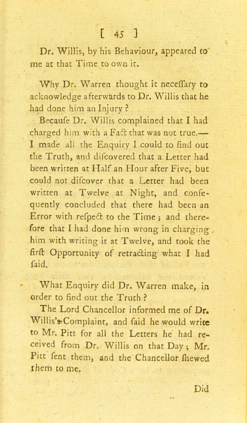 Dr. Willis, by his Behaviour, appeared to me at that Time to own it. Why Dr. Warren thought it neceflary to acknowledge afterwards to Dr. Willis that he had done him an Injury ? Becaufe Dr. Willis complained that I had charged him with a Faft that was not true.— I made all the Enquiry I could to find out the Truth, and difcovered that a Letter had been written at Half an Hour after Five, but could not difcover that a Letter had been written at Twelve at Night, and confe- quently concluded that there had been an Error with refped to the Time; and there- fore that I had done him wrong in charging , him with writing it at Twelve, and took the firft Opportunity of retracting what I had faid. - What Enquiry did Dr. Warren make, in order to find out the Truth ? The Lord Chancellor informed me of Dr. Willis’s-Complaint, and faid he would write to Mr. Pitt for all the Letters he had re- ceived from Dr. Willis on that Day ; Mr. Pitt fent them, and the Chancellor fhewed them to me. Did