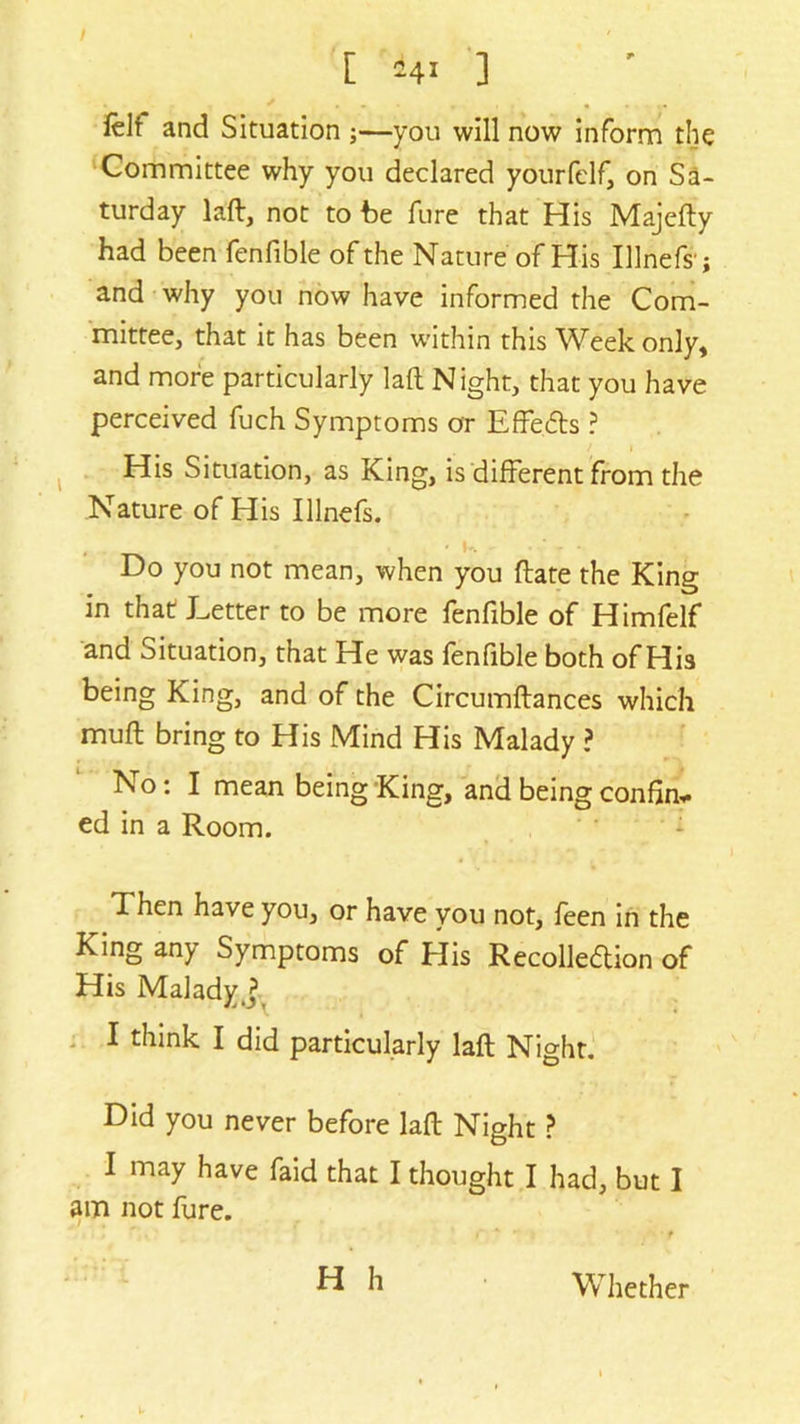 [ *4i ] ' ... „ , , . . Iclf and Situation ;—you will now inform the Committee why you declared yourfelf, on Sa- turday lad, not to be fure that His Majedy had been fenfible of the Nature of His Illnefs'j and why you now have informed the Com- mittee, that it has been within this Week only, and more particularly lad Night, that you have perceived fuch Symptoms or Effe&s ? / i His Situation, as King, is different from the Nature of His Illnefs. ■ __ Do you not mean, when you date the King in that Letter to be more fenfible of Himfelf and Situation, that He was fenfible both of Hi3 being King, and of the Circumdances which mud bring to His Mind His Malady ? No: I mean being King, and being confin* ed in a Room. d hen have you, or have you not, feen in the King any Symptoms of His Recollection of His Malady^ I think I did particularly lad Night. Did you never before lad Night ? I may have faid that I thought I had, but I am not lure. H h Whether