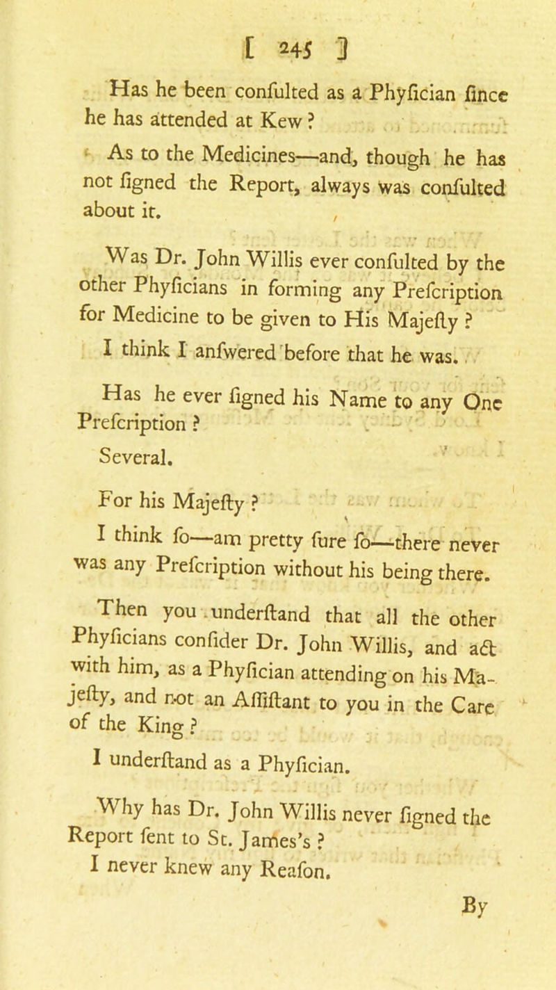 Has he been confulted as a Phyfician fince he has attended at Kew ? As to the Medicines—and, though he has not figned the Report, always was confulted about it. , Was Dr. John Willis ever confulted by the other Phyficians in forming any Prefcription for Medicine to be given to His Majefly ? I think I anfwered before that he was. Has he ever figned his Name to any One Prefcription ? Several. For his Majefty ? I think fo—-am pretty fure fo—there never was any Prefcription without his being there. *• ' . / • . / Then you .underftand that all the other Phyficians confider Dr. John Willis, and a<ft with him, as a Phyfician attending on his Ma- jefty, and not an Afliftant to you in the Care of the King ? I underftand as a Phyfician. * * • A - -i l ’ l f i V * ' M hy has Dr. John Willis never figned the Report fent to St. James’s ? I never knew any Reafon. By