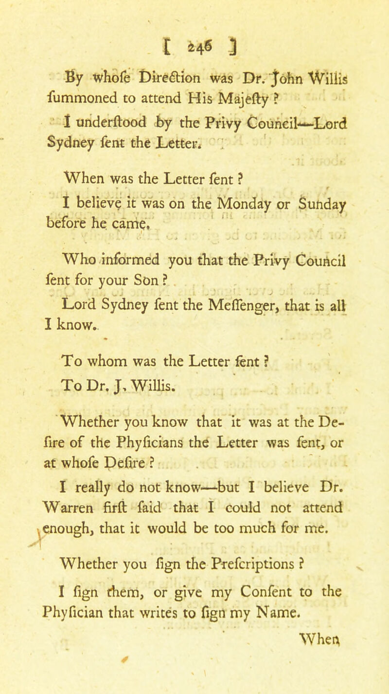 By whofe Dire6tion was Dr. John Willis fummoned to attend His Majefty ? I underftood by the Privy Councih—Lord Sydney fent the Letter* When was the Letter fent ? t *. . i r I believe it was on the Monday or Sunday before he came, * i .. 4 ‘ Who informed you that the Privy Council fent for your Son ? „ j . . ... , j . . Lord Sydney fent the Meffenger, that is all I know. To whom was the Letter fent ? To Dr. J, Willis. Whether you know that it was at the De- fire of the Phyficians the Letter was fent, or at whofe Define ? I really do not know—but I believe Dr. Warren firft faid that I could not attend , enough, that it would be too much for me. Whether you fign the Prefcriptions ? I fign them, or give my Confent to the Phyfician that writes to fign my Name. When