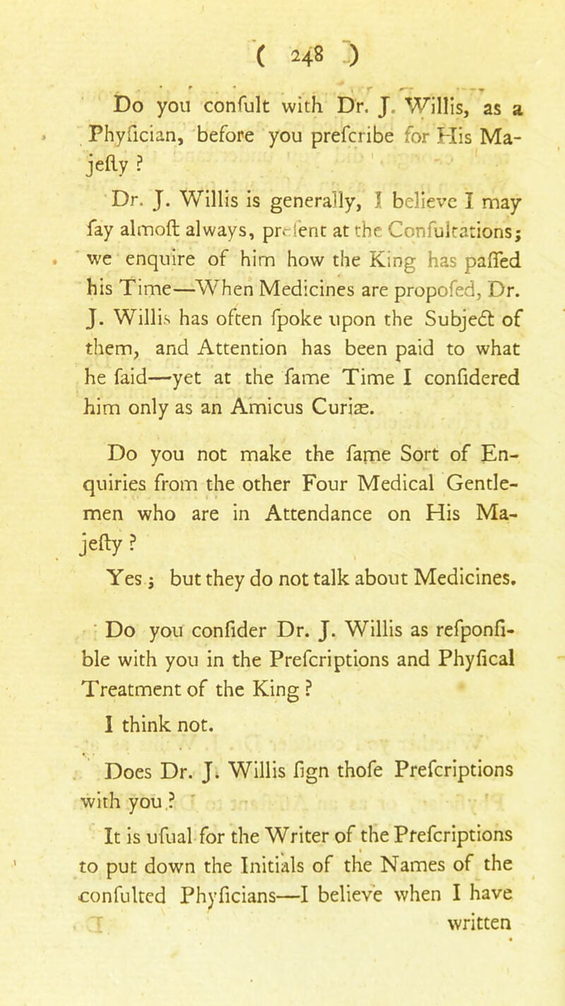 Do you confult with Dr. J, Willis, as a Phyfician, before you prefcribe for His Ma- jefty ? Dr. J. Willis is generally, \ believe I may fay almoft always, preient at the Confutations; we enquire of him how the King has paired his Time—When Medicines are propofed, Dr. J. Willis has often fpoke upon the Subjedt of them, and Attention has been paid to what he faid—yet at the fame Time I confidered him only as an Amicus Curiae. Do you not make the fame Sort of En- quiries from the other Four Medical Gentle- men who are in Attendance on His Ma- jefty? Yes ; but they do not talk about Medicines. Do you confider Dr. J. Willis as refponfi- ble with you in the Prefcriptions and Phylical Treatment of the King ? I think not. Does Dr. J. Willis fign thofe Prefcriptions with you ? It is ufual for the Writer of the Prefcriptions % i to put down the Initials of the Names of the confulted Phyficians—I believe when I have written