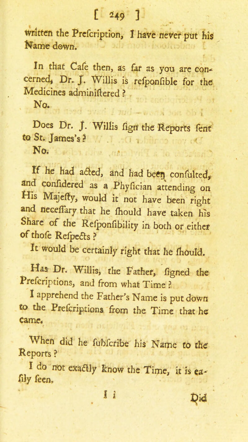 tvfitten the Prcfcription, I have never put his Name down. In that Cafe then, as far as you are con* cerned, Dr. J. Willis is refponfible for the Medicines adminiftered ? No. - 'J -1 \ ii Does Dr. J. Willis fign the Reports fent to St. James’s ? No. If he had a&ed, and had beeg confulted, and confidered as a Phyfician attending on His Majeftyj would it not have been right and neceflary that he lhould have taken his Share of the Refponfibility in both or either of thofe Relpe&s ? It would be certainly right that he fhould. Has Dr. Willis, the Father, figned the Prefcriptions, and from what Time ? I apprehend the Father’s Name is put down to the Prefcriptions from the Time that he Came. t ; '.Hi When did he fubfcribe his Name to the Reports ? I do not exaaiy know the Time, it is ea- % feen.