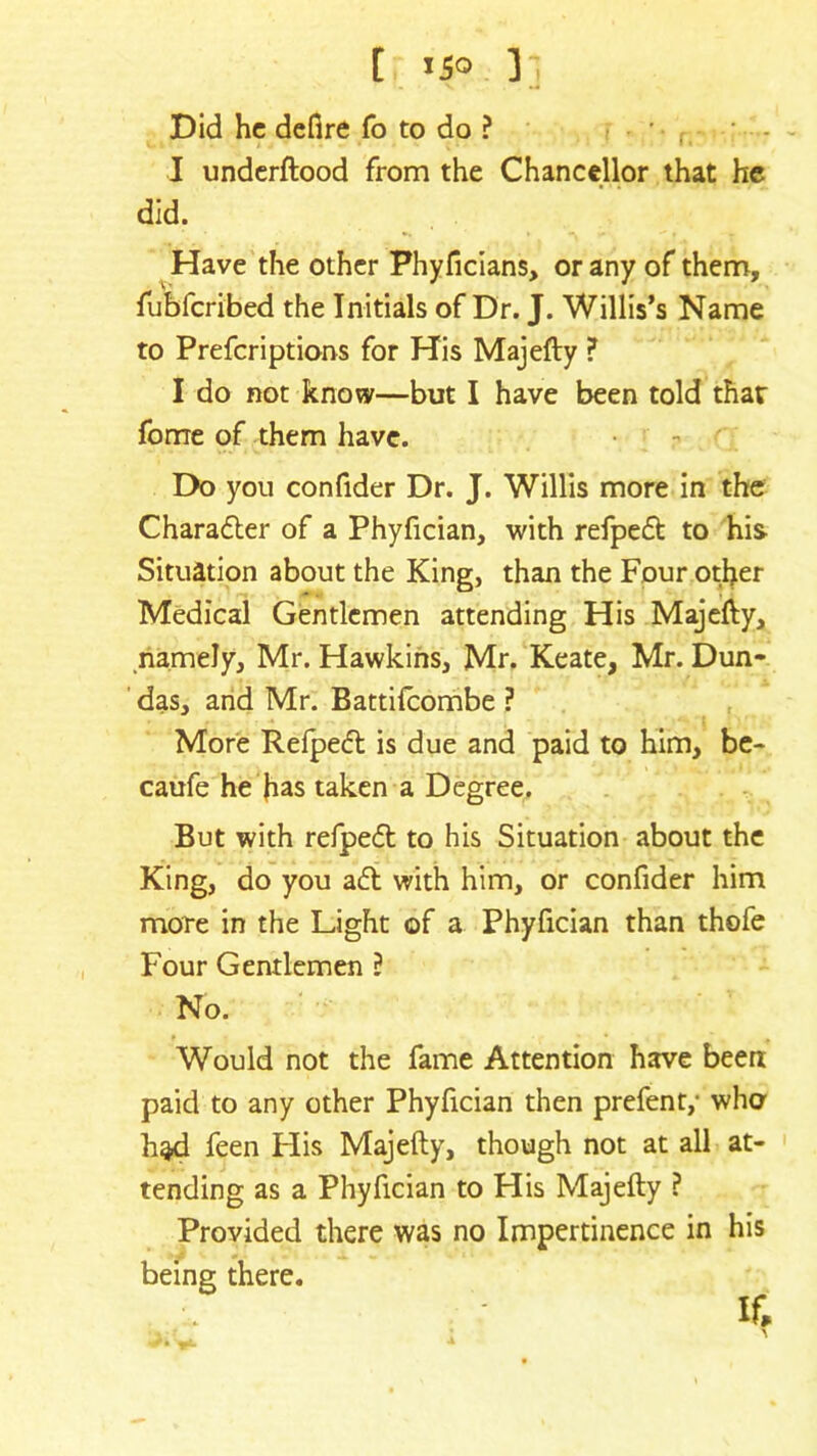 [ i5o ], Did he defire fo to do ? I underftood from the Chancellor that he did. Have the other Phyficians, or any of them, fubferibed the Initials of Dr. J. Willis’s Name to Prefcriptions for His Majefty ? I do not know—but I have been told thar forne of them have. Do you confider Dr. J. Willis more in the Charafter of a Phyfician, with refpeft to his Situation about the King, than the Four other Medical Gentlemen attending His Majefty, namely, Mr. Hawkins, Mr. Keate, Mr. Dun- das, and Mr. Battifcombe ? More Refpeft is due and paid to him, be- caufe he has taken a Degree. But with refpeft to his Situation about the King, do you aft with him, or confider him more in the Light of a Phyfician than thofe Four Gentlemen ? No. Would not the fame Attention have been paid to any other Phyfician then prefent,- who had feen Flis Majefty, though not at all at- tending as a Phyfician to His Majefty ? Provided there was no Impertinence in his being there. If,