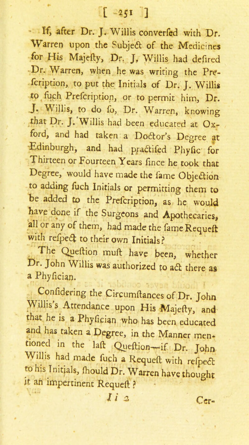 [ -251 ] - If, after Dr. J. Willis converfed with Dr. Warren upon the Subjeift of the Medicines for His Majefty, Dr. J. Willis had defired Dr. Warren, when he was writing the Pre- fcription, to put the Initials of Dr. J. Willis to fuch Prefcription, or to permit him, Dr. J* Willis, to do fo, Dr. Warren, knowing that Dr. J. Willis had been educated at Ox- foid, and had taken a Dodtor’s Degree at Edinburgh, and had pradtifed Phyfic for Thirteen or Fourteen Years fince he took that Degree, would have made the fame Objeftion to adding fuch Initials or permitting them to be added to the Prefcription, as he would have done if the Surgeons and Apothecaries, all or any of them, had made the fame Requeft with refpeft to their own Initials? The Queftion muft have been, whether Dr. John Willis was authorized to a& there as a Phyfician. Confidenng the Circumftances of Dr. John Willis’s Attendance upon His Majefty, and that he is a Phyfician who has been educated and has taken a Degree, in the Manner men* tioned in the laft Queftion-if Dr. John Will is had made fuch a Requeft with refpedt his Tnit?als, Ihould Dr. Warren have thought it an impertinent Requeft ? Cer-