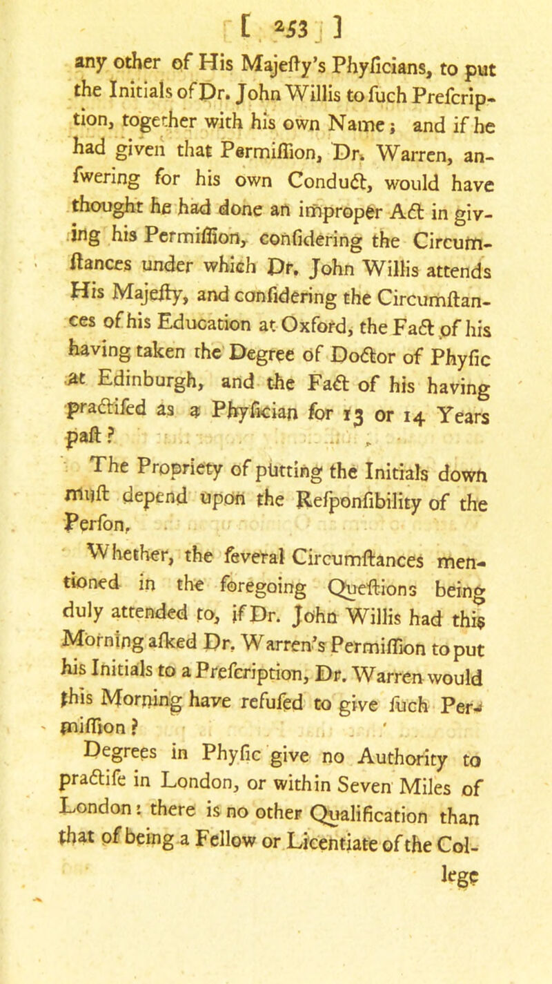 any other of His Majefty’s Phyficians, to put the Initials of Dr. John Willis tofuch Prefcrip- tion, together with his own Name; and if he had given that Permiflion, Dr* Warren, an- fwering for his own Condudt, would have thought he had done an improper Aft in giv- ing his Permiffion, confidering the Circum- ftances under which Dr. John Willis attends His Majedy, and confidering the Circumdan- ces of his Education at Oxford, the Fadt .of his having taken the Degree of Doftor of Phyfic M Edinburgh, and the Fadt of his having pradtifed as a Phyfician for 13 or 14 Years pad? \ - The Propriety of putting the Initials down rriuft qepend upon the Refponfibility of the Perfon, Whether, the feveral Circumftances men- tioned in the foregoing Queftions being duly attended to, if Dr. John Willis had this Morning afked Dr, Warren’s Permidion to put his Initials to a Prefcription, Dr. Warren would *his Morning have refufed to give fuch Per-* {nifiion ? , . . Degrees in Phyfic give no Authority to pradtife in London, or within Seven Miles of London: there is no other Qualification than that of being a Fellow or Licentiate of the Col- lege