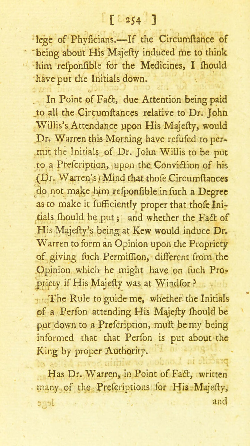 lege of Phyficians.—If the Circumftance of ' being about His Majefty induced me to think him refponfible for the Medicines, I Ihould have put the Initials down. In Point of Fa£t, due Attention being paid _to all the Circumftances relative to Dr. John Willis’s Attendance .upon His Majefty, would JDr. Warren this Morning have refufed to per- mit the Initials of Dr. John Willis to be put to a Prefcription, upon the Convi&ion of his (Dr. Warrenjs) Mind that thofe Circumftances do not make him refponfible in fuch a Degree as to make it fufficiently proper that thofe Ini- tials Ihould be put j and whether the Fa<ft of His Majefty’s being at Kew would induce Dr. Warren to form an Opinion upon the Propriety of giving fuch Permiffion, different from the Opinion which he might have on fuch Pro- priety if His Majefty was at Windfor ? The Rule to guide me, whether the Initials of a Perfon attending His Majefty fhould be put down to a Prefcription, muft be my being informed that that Perfon is put about the King by proper Authority. Has Dr. Warren, in Point of Fa6t, written many of the Prefcriptions for His Majefty, 5 -d and