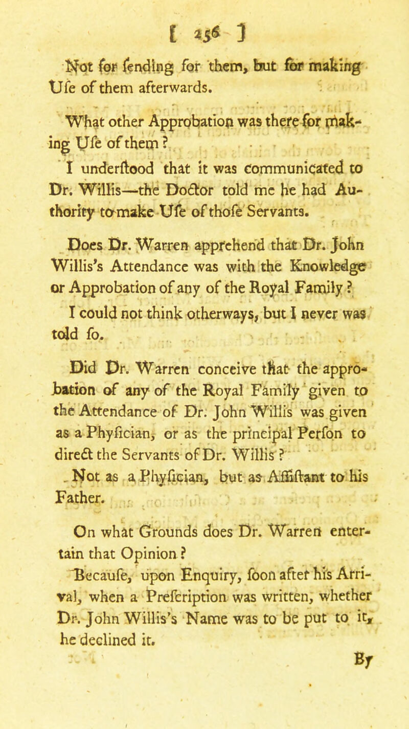 Not for fending for them, but for making Ufe of them afterwards. What other Approbation was there for mak- ing Ufe of them ? I urrderftood that it was communicated to Dr. Willis—the Do&or told me he had Au- thority tomake Ufe of thofe Servants. Does Dr. Warren apprehend that Dr. John Willis's Attendance was with the Knowledge or Approbation of any of the Royal Family ? I could not think otherways, but I never was told fo. Did Dr. Warren conceive that the appro- bation of any of the Royal Family given to the Attendance of Dr. John Willis was given as a Phyfician, or as the principal Perfon to dire&the Servants of Dr. Willis ? . Not as a Phyfician, but as AfEftant to his Father. On what Grounds does Dr. Warren enter- tain that Opinion ? Ikcaufe, upon Enquiry, foon after his Arri- val, when a Prefcription was written, whether Dr. John Willis’s Name was to be put to it, he declined it. Bf
