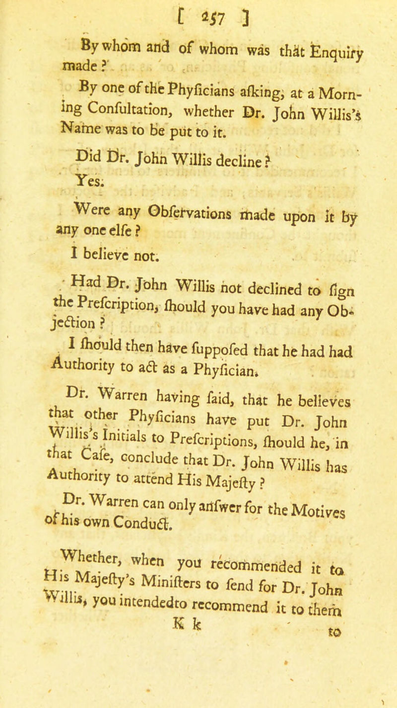 t 2*7 ] By whom and of whom was th^t Enquiry made?' . ' , M 7 By one of the Phyficians afking, at a Morn- ing Confutation, whether Dr. John Willis’s Name was to be put to it. Did Dr. John Willis decline? Yes. Were any Obfefvations made upon it by any one elfe ? I believe not. Had Dr. John Willis not declined to fign the Prefcnption, fhould you have had any Ob« je&ion ? . 1 then h*ve fuppofed that he had had Authority to aft as a Phyficiam Dr. Warren having faid, that he believes ^,-Ther Phyflcians haye put Dr. John Willis’s Initials to Prefcriptions, fhould he, in K k to