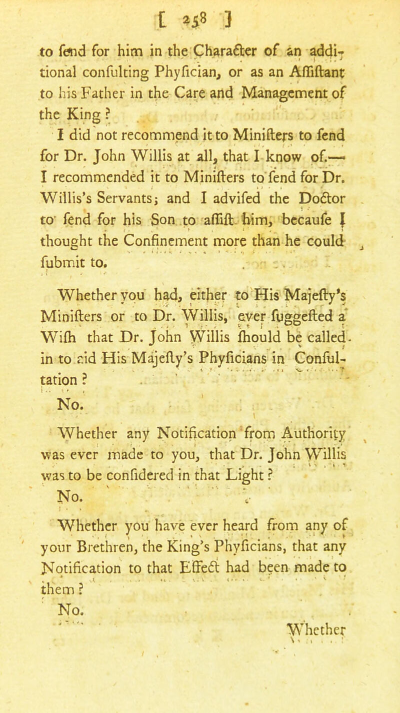 t *58 } to fend for him in the Charadter of an addi- tional confulting Phyfician, or as an Affiftant to his Father in the Care and Management of the King ? I did not recommend it to Minifters to fend ■ * i , : • • for Dr. John Willis at all, that I know of.— I recommended it to Minifters to fend for Dr. * < t ; * » . i « / Willis’s Servantsj and I advifed the Dodtor 1 • . to fend for his Son to aftift him, becaufe l thought the Confinement more than he could J fubmit to. . ■ _, Whether you had, either to His Majefty's Minifters or to Dr. Willis, ever fuggefted a i # k t I l 00 t Wiih that Dr. John Willis fhould be called- in to aid His Majefty’s Phyficians in ConfuL tation ? No. Whether any Notification from Authority ■was ever made to you, that Dr. John Willis i » -V . \ t was to be confidered in that Light ? No. '   ■; i • »• Whether you have ever heard from any of your Brethren, the King’s Phyficians, that any Notification to that Effedt had been made to * s * A . . •• U V . < • « i.  • ' ^ them ? No. . Whether \ - , . .