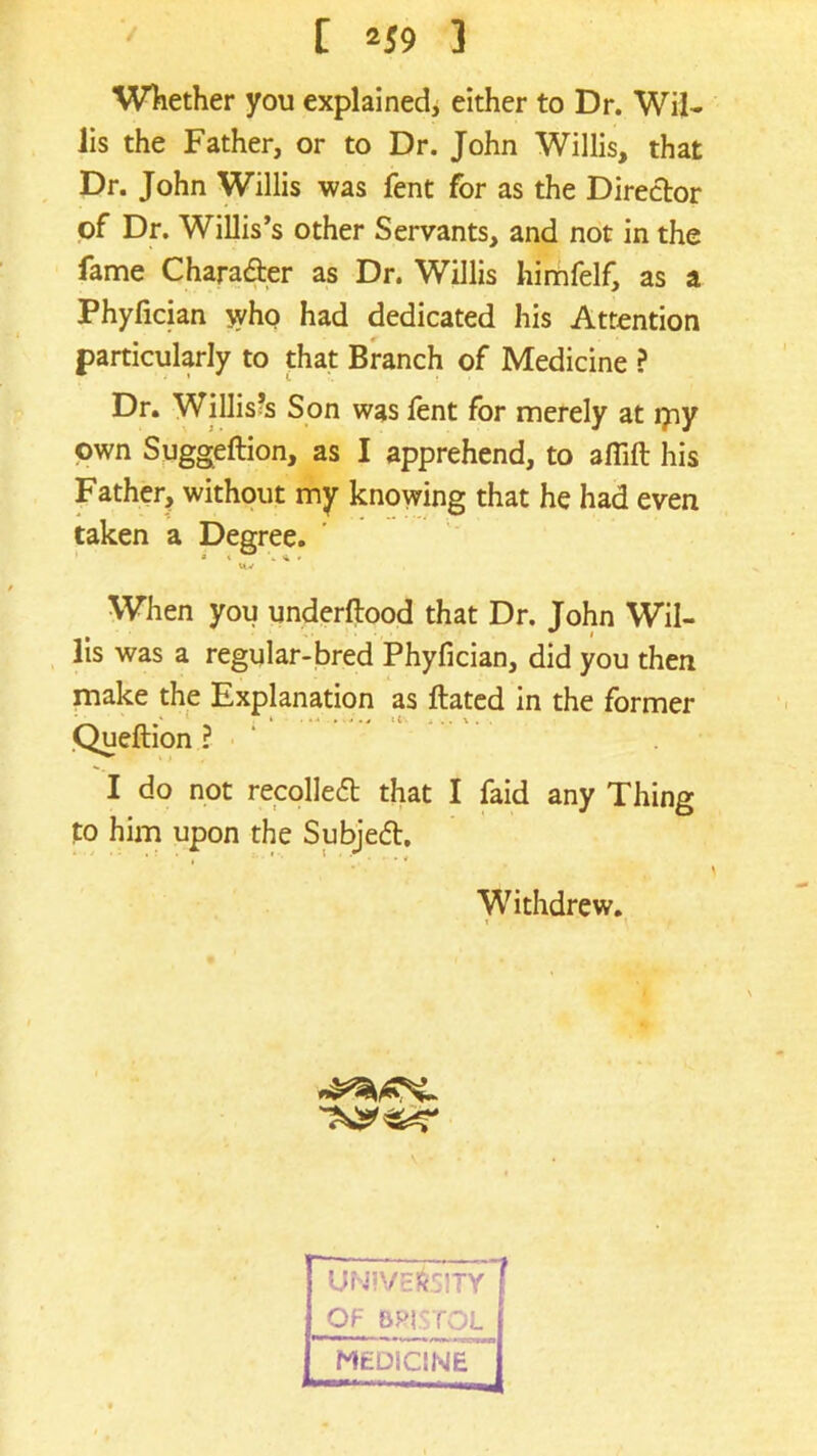 / [ 2S9 ] Whether you explained, either to Dr. Wil- lis the Father, or to Dr. John Willis, that Dr. John Willis was fent for as the Director of Dr. Willis’s other Servants, and not in the fame Charadter as Dr. Willis himfelf, as a Phyfician who had dedicated his Attention particularly to that Branch of Medicine ? Dr. Willis’s Son was lent for merely at jyiy own Suggeftion, as I apprehend, to aflift his Father, without my knowing that he had even When you underftood that Dr. John Wil- lis was a regular-bred Phyfician, did you then make the Explanation as ftated in the former Queftion ? I do not recolledt that I faid any Thing to him upon the Subjedt. taken a Degree. ■ . >« * Withdrew,