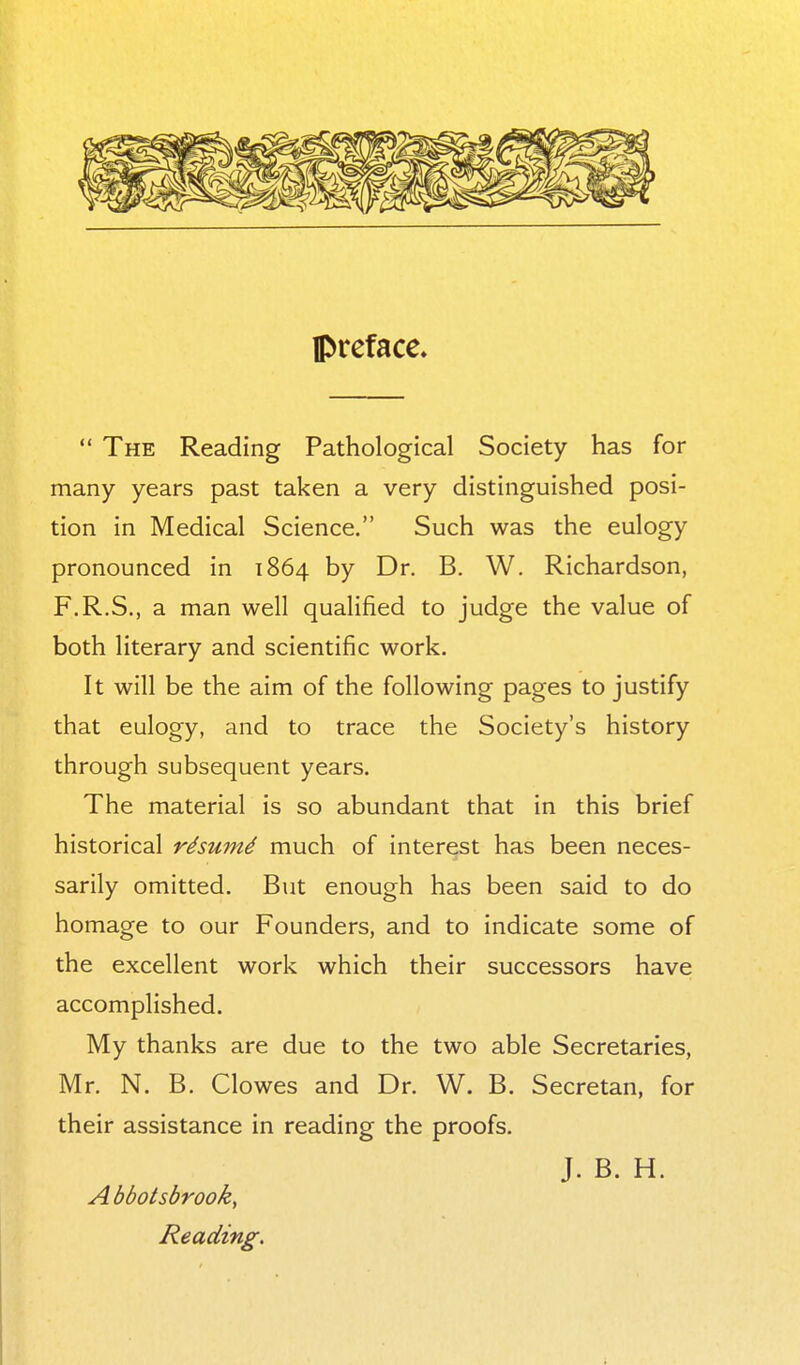 preface.  The Reading Pathological Society has for many years past taken a very distinguished posi- tion in Medical Science. Such was the eulogy pronounced in 1864 by Dr. B. W. Richardson, F.R.S., a man well qualified to judge the value of both literary and scientific work. It will be the aim of the following pages to justify that eulogy, and to trace the Society's history through subsequent years. The material is so abundant that in this brief historical rdsum4 much of interest has been neces- sarily omitted. But enough has been said to do homage to our Founders, and to indicate some of the excellent work which their successors have accomplished. My thanks are due to the two able Secretaries, Mr. N. B. Clowes and Dr. W. B. Secretan, for their assistance in reading the proofs. J. B. H. Abbotsbrook, Reading.