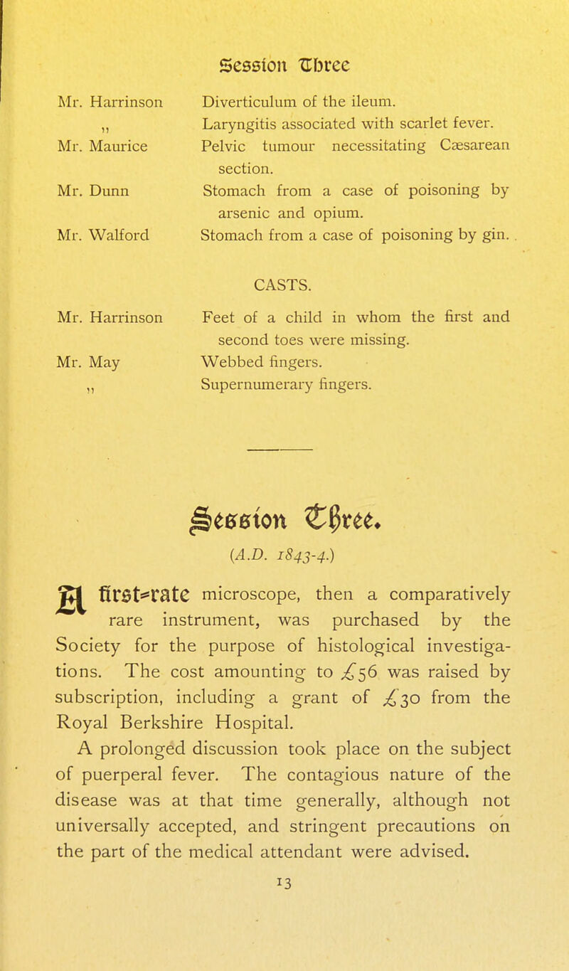 Mr. Harrinson Mr. Maurice Mr. Dunn Mr. Walford Diverticulum of the ileum. Laryngitis associated with scarlet fever. Pelvic tumour necessitating Cassarean section. Stomach from a case of poisoning by- arsenic and opium. Stomach from a case of poisoning by gin. Mr. Harrinson Mr. May CASTS. Feet of a child in whom the first and second toes were missing. Webbed fingers. Supernumerary fingers. {A.D. 1843-4.) firSts^rStC microscope, then a comparatively rare instrument, was purchased by the Society for the purpose of histological investiga- tions. The cost amounting to ^56 was raised by subscription, including a grant of ;^30 from the Royal Berkshire Hospital. A prolonged discussion took place on the subject of puerperal fever. The contagious nature of the disease was at that time generally, although not universally accepted, and stringent precautions on the part of the medical attendant were advised.