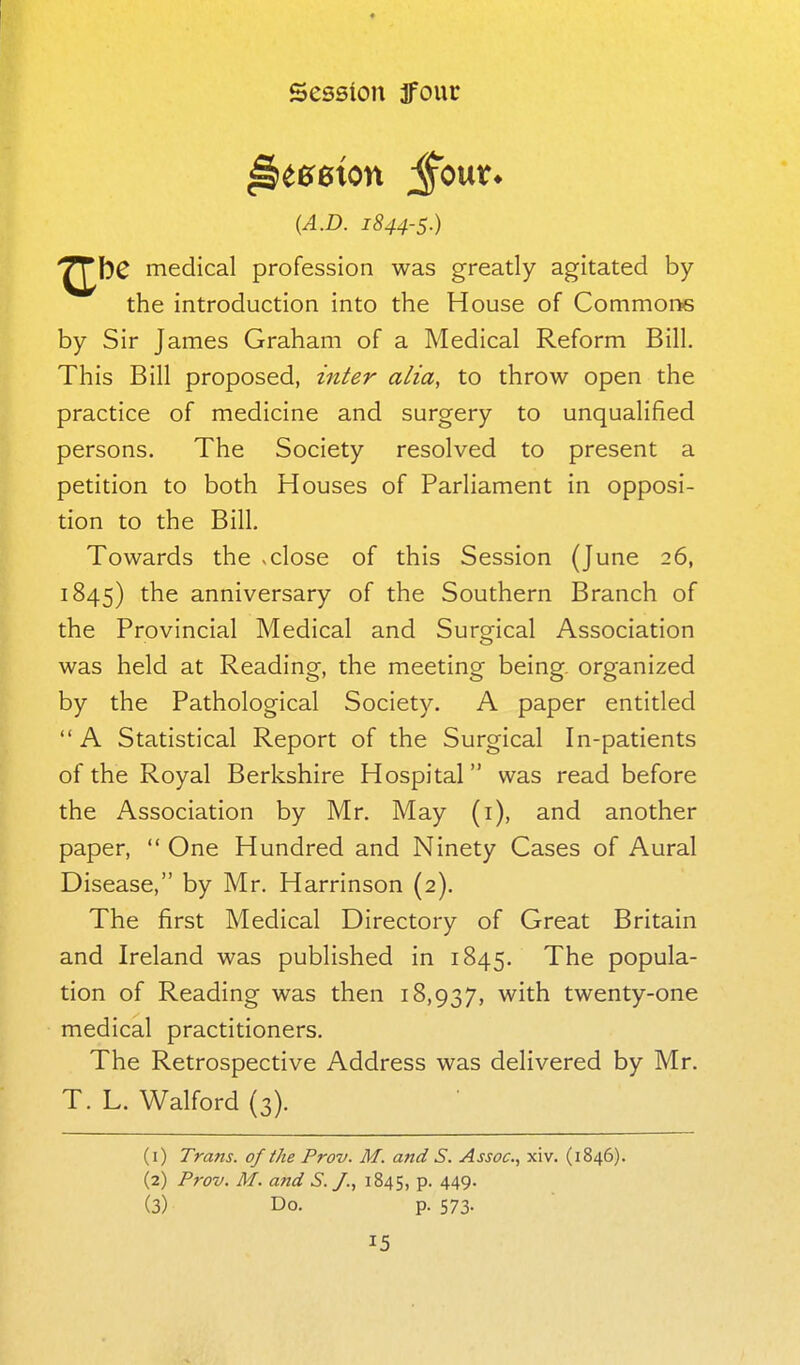 {A.D. 1844-5.) ^bC medical profession was greatly agitated by the introduction into the House of Commor^ by Sir James Graham of a Medical Reform Bill. This Bill proposed, zn^er alia, to throw open the practice of medicine and surgery to unqualified persons. The Society resolved to present a petition to both Houses of Parliament in opposi- tion to the Bill. Towards the vclose of this Session (June 26, 1845) the anniversary of the Southern Branch of the Provincial Medical and Surgical Association was held at Reading, the meeting being, organized by the Pathological Society. A paper entitled A Statistical Report of the Surgical In-patients of the Royal Berkshire Hospital was read before the Association by Mr. May (i), and another paper,  One Hundred and Ninety Cases of Aural Disease, by Mr. Harrinson (2). The first Medical Directory of Great Britain and Ireland was published in 1845. The popula- tion of Reading was then 18,937, with twenty-one medical practitioners. The Retrospective Address was delivered by Mr. T. L. Walford (3). (1) Trans, of the Prov. M. and S. Assoc., xiv. (1846). (2) Prov. M. and S. J., 1845, P- 449- (3) Do. p. 573-