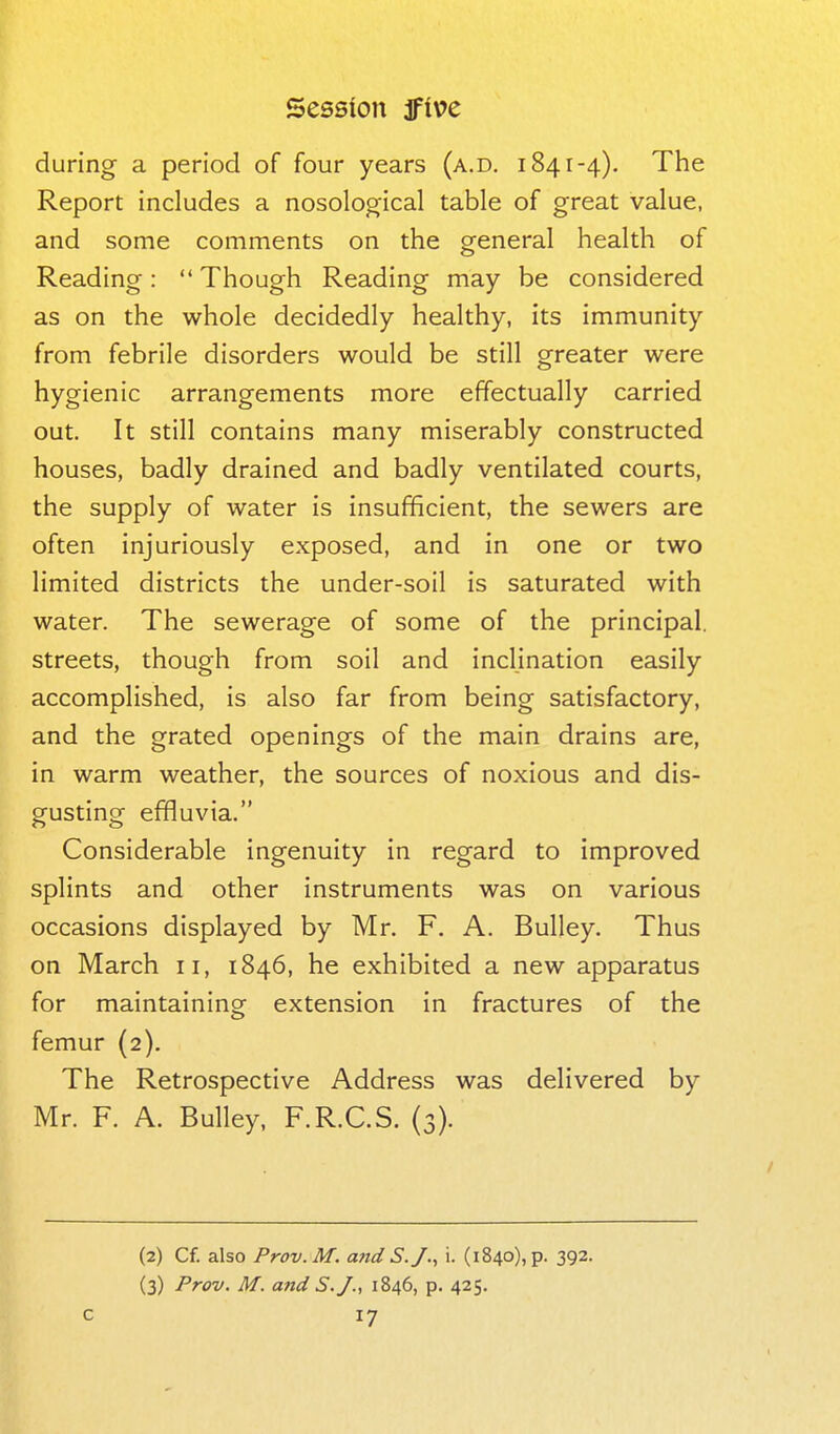 during a period of four years (a.d, 1841-4). The Report includes a nosolog^ical table of great value, and some comments on the general health of Reading:  Though Reading may be considered as on the whole decidedly healthy, its immunity from febrile disorders would be still greater were hygienic arrangements more effectually carried out. It still contains many miserably constructed houses, badly drained and badly ventilated courts, the supply of water is insufficient, the sewers are often injuriously exposed, and in one or two limited districts the under-soil is saturated with water. The sewerage of some of the principal, streets, though from soil and inclination easily accomplished, is also far from being satisfactory, and the grated openings of the main drains are, in warm weather, the sources of noxious and dis- gusting effluvia. Considerable ingenuity in regard to improved splints and other instruments was on various occasions displayed by Mr. F. A. Bulley. Thus on March 11, 1846, he exhibited a new apparatus for maintaininof extension in fractures of the femur (2). The Retrospective Address was delivered by Mr. F. A. Bulley, F.R.C.S. (3). (2) Cf. also Prov.M. a7td S.J.^ i. (1840), p. 392. (3) Prov. M. and S.J., 1846, p. 425.