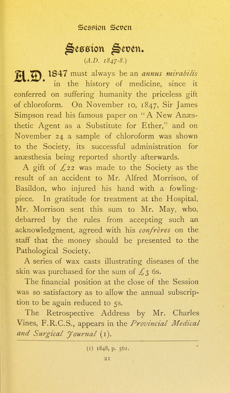 (A.D. 1847-8.) 1847 must always be an annus mirabilis in the history of medicine, since it conferred on suffering humanity the priceless gift of chloroform. On November lo, 1847, Sir James Simpson read his famous paper on A New Anaes- thetic Agent as a Substitute for Ether,' and on November 24 a sample of chloroform was shown to the Society, its successful administration for anaesthesia being reported shortly afterwards. A gift of £22 was made to the Society as the result of an accident to Mr. Alfred Morrison, of Basildon, who injured his hand with a fowling- piece. In gratitude for treatment at the Hospital, Mr. Morrison sent this sum to Mr. May, who, debarred by the rules from accepting such an acknowledgment, agreed with his conff'eres on the staff that the money should be presented to the Pathological Society. A series of wax casts illustrating diseases of the skin was purchased for the sum of ^3 6s. The financial position at the close of the Session was so satisfactory as to allow the annual subscrip- tion to be again reduced to 5s. The Retrospective Address by Mr. Charles Vines, F.R.C.S., appears in the Provincial Medical and Surgical journal (i). (i) 1848, p. 561.