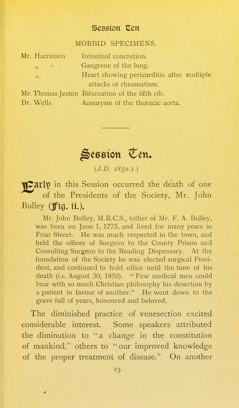 MORBID SPECIMENS. Mr. Harrinson Intestinal concretion. ,, » Gangrene of the lung. „ Heart showing pei-icarditis after multiple attacks of rheumatism. Mr. Thomas Jeston Bifurcation of the fifth rib. Dr. Wells Aneurysm of the thoracic aorta. {A.D. 1850-1.) J^Sli^ in this Session occurred the death of one of the Presidents of the Society, Mr. John Bulley (jfio, it). Mr. John Bulley, M.R.C.S., father of Mr. F. A. Bulley, was born on June 1, 1775, and lived for many years in Friar Street. He was much respected in the town, and held the offices of Surgeon to the County Prison and Consulting Surgeon to the Reading Dispensary. At the foundation of the Society he was elected surgical Presi- dent, and continued to hold office until the time of his death {i.e. August 30, 1850).  Few medical men could bear with so much Christian philosophy his desertion by a patient in favour of another. He went down to the grave full of years, honoured and beloved. The diminished practice of venesection excited considerable interest. Some speakers attributed the diminution to  a change in the constitution of mankind, others to  our improved knowledge of the proper treatment of disease. On another