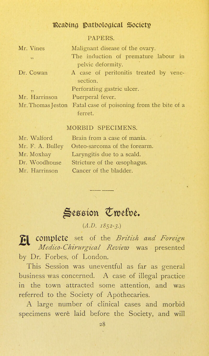 PAPERS. Mr. Vines Malignant disease of the ovary. „ The induction of premature labour in pelvic deformity. Dr. Cowan A case of peritonitis treated by vene- section. „ Perforating gastric ulcer. Mr. Harrinson Puerperal fever. Mr. Thomas Jeston Fatal case of poisoning from the bite of a ferret. Mr. Walford Mr. F. A. Bulley Mr. Moxhay Dr. Woodhouse Mr. Harrinson MORBID SPECIMENS. Brain from a case of mania. Osteo-sarcoma of the forearm. Laryngitis due to a scald. Stricture of the oesophagus. Cancer of the bladder. {A.D. 1852-3.) complete set of the British and Foreign Medico-Ckirnrgical Review v^^as presented by Dr. Forbes, of London. This Session v\fas uneventful as far as oeneral business was concerned. A case of illegal practice in the town attracted some attention, and was referred to the Society of Apothecaries. A large number of clinical cases and morbid specimens were laid before the Society, and will