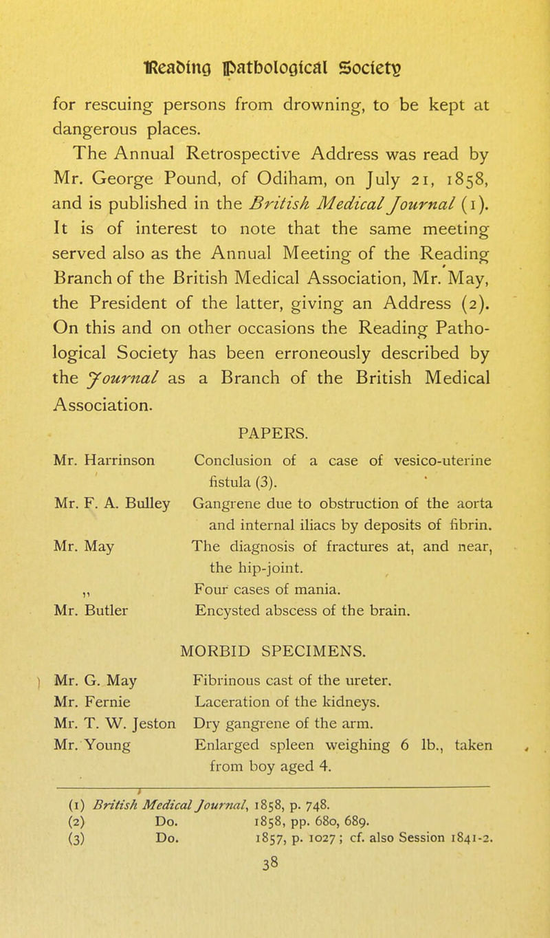 for rescuing persons from drowning, to be kept at dangerous places. The Annual Retrospective Address was read by Mr. George Pound, of Odiham, on July 21, 1858, and is published in the British Medical Journal (i). It is of interest to note that the same meeting served also as the Annual Meeting of the Reading Branch of the British Medical Association, Mr. May, the President of the latter, giving an Address (2). On this and on other occasions the Reading Patho- logical Society has been erroneously described by the yournal as a Branch of the British Medical Association. Mr. Harrinson Mr. F. A. Bulley Mr. May Mr. Butler PAPERS. Conclusion of a case of vesico-uterine fistula (3). Gangrene due to obstruction of the aorta and internal iliacs by deposits of fibrin. The diagnosis of fractures at, and near, the hip-joint. Four cases of mania. Encysted abscess of the brain. Mr. G. May Mr. Fernie Ml-. T. W. Jeston Mr. Young MORBID SPECIMENS. Fibrinous cast of the ureter. Laceration of the kidneys. Dry gangrene of the arm. Enlarged spleen weighing 6 lb., taken from boy aged 4. (1) British Medical Journal, 1858, p. 748. (2) Do. 1858, pp. 680,689. (3) Do. 1857, p. 1027; cf. also Session 1841-2.