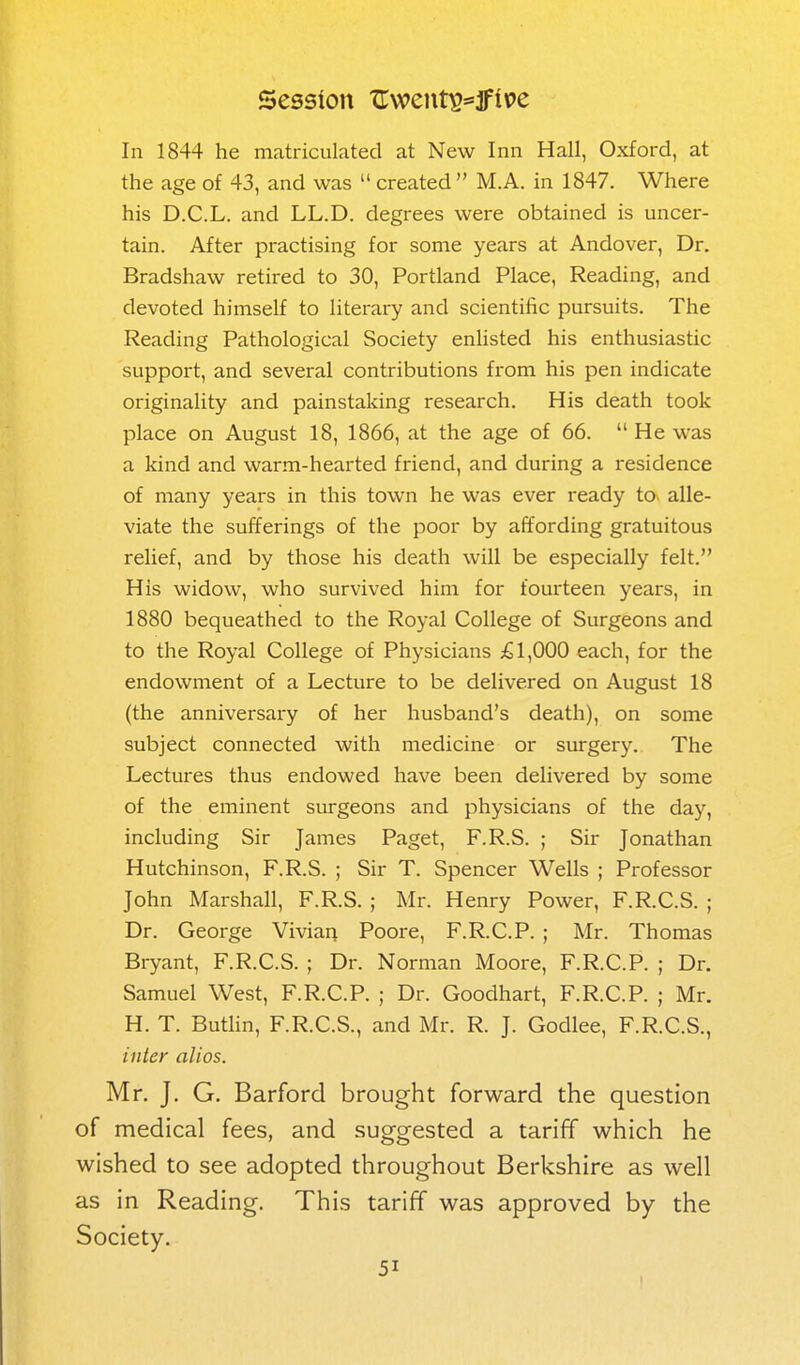 Session TTwent^^f it>e In 1844 he matriculated at New Inn Hall, Oxford, at the age of 43, and was  created M.A. in 1847. Where his D.C.L. and LL.D. degrees were obtained is uncer- tain. After practising for some years at Andover, Dr. Bradshaw retii-ed to 30, Portland Place, Reading, and devoted himself to literary and scientific pursuits. The Reading Pathological Society enlisted his enthusiastic support, and several contributions from his pen indicate originality and painstaking research. His death took place on August 18, 1866, at the age of 66.  He was a kind and warm-hearted friend, and during a residence of many years in this town he was ever ready to alle- viate the sufferings of the poor by affording gratuitous relief, and by those his death will be especially felt. His widow, who survived him for fourteen years, in 1880 bequeathed to the Royal College of Surgeons and to the Royal College of Physicians £1,000 each, for the endowment of a Lecture to be delivered on August 18 (the anniversary of her husband's death), on some subject connected with medicine or surgery. The Lectures thus endowed have been delivered by some of the eminent surgeons and physicians of the day, including Sir James Paget, F.R.S. ; Sir Jonathan Hutchinson, F.R.S. ; Sir T. Spencer Wells ; Professor John Marshall, F.R.S. ; Mr. Henry Power, F.R.C.S. ; Dr. George Vivian Poore, F.R.C.P. ; Mr. Thomas Bryant, F.R.C.S. ; Dr. Norman Moore, F.R.C.P. ; Dr. Samuel West, F.R.C.P. ; Dr. Goodhart, F.R.C.P. ; Mr. H. T. Butlin, F.R.C.S., and Mr. R. J. Godlee, F.R.C.S., inter alios. Mr. J. G. Barford brought forward the question of medical fees, and suggested a tariff which he wished to see adopted throughout Berkshire as well as in Reading. This tariff was approved by the Society.