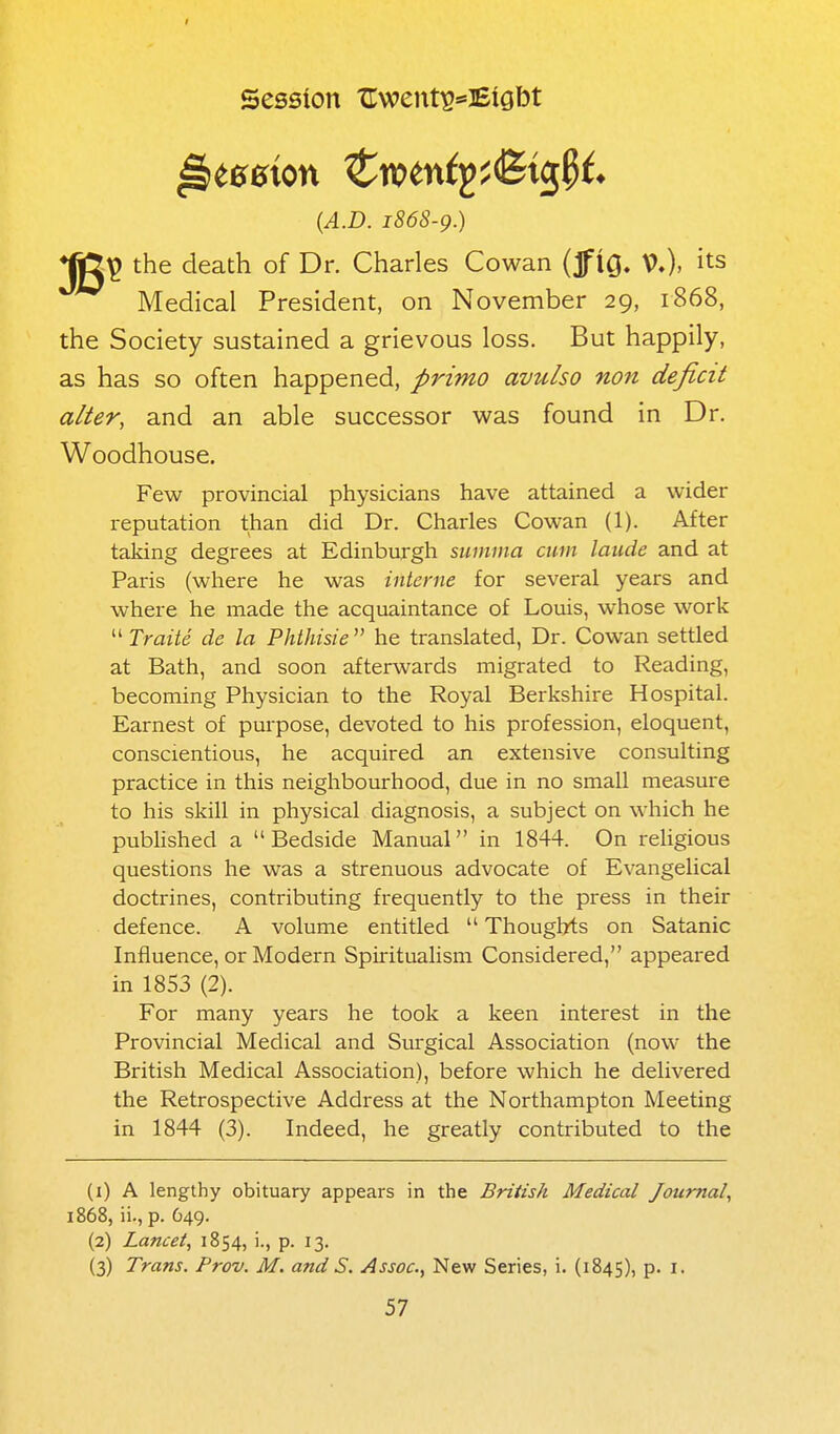 Session Uwent^^Etgbt {A.D. 1868-9.) ♦jg^ the death of Dr. Charles Cowan (jfig. V.). its Medical President, on November 29, 1868, the Society sustained a grievous loss. But happily, as has so often happened, prima avulso non deficit alter, and an able successor was found in Dr. Woodhouse. Few provincial physicians have attained a wider reputation than did Dr. Charles Cowan (1). After taking degrees at Edinburgh sumina cum laiide and at Paris (where he was interne for several years and where he made the acquaintance of Louis, whose work  Traite de la Phthisie  he translated, Dr. Cowan settled at Bath, and soon afterwards migrated to Reading, becoming Physician to the Royal Berkshire Hospital. Earnest of purpose, devoted to his profession, eloquent, conscientious, he acquired an extensive consulting practice in this neighbourhood, due in no small measure to his skill in physical diagnosis, a subject on which he pubhshed a Bedside Manual in 1844. On religious questions he was a strenuous advocate of Evangelical doctrines, contributing frequently to the press in their defence. A volume entitled  Thoughts on Satanic Influence, or Modern Spiritualism Considered, appeared in 1853 (2). For many years he took a keen interest in the Provincial Medical and Surgical Association (now the British Medical Association), before which he delivered the Retrospective Address at the Northampton Meeting in 1844 (3). Indeed, he greatly contributed to the (1) A lengthy obituary appears in the British Medical Journal, 1868, ii., p. 649. (2) Lancet, 1854, i., p. 13. (3) Trans. Prov. M. and S. Assoc., New Series, i. (1845), P- i-