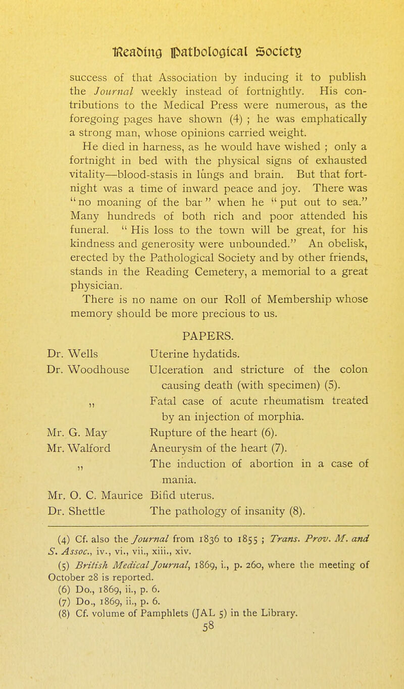 success of that Association by inducing it to publish the Journal weekly instead of fortnightly. His con- tributions to the Medical Press were numerous, as the foregoing pages have shown (4) ; he was emphatically a strong man, whose opinions carried weight. He died in harness, as he would have wished ; only a fortnight in bed with the physical signs of exhausted vitality—blood-stasis in lungs and brain. But that fort- night was a time of inward peace and joy. There was no moaning of the bar when he put out to sea. Many hundreds of both rich and poor attended his funeral. His loss to the town will be great, for his kindness and generosity were unbounded. An obelisk, erected by the Pathological Society and by other friends, stands in the Reading Cemetery, a memorial to a great physician. There is no name on our Roll of Membership whose memory should be more precious to us. PAPERS. Dr. Wells Uterine hydatids. Dr. Woodhouse Ulceration and stricture of the colon causing death (with specimen) (5). Fatal case of acute rheumatism treated by an injection of morphia. Mr. G. May Rupture of the heart (6). Mr. Walford Aneurysm of the heart (7). ,, The induction of abortion in a case of mania. Mr. O. C. Maurice Bifid uterus. Dr. Shettle The pathology of insanity (8). (4) Cf. also the Journal from 1836 to 1855 ; Trans. Prov. M. and S. Assoc., iv., vi., vii., xiii., xiv. (5) British Medical Journal, 1869, i., p. 260, where the meeting of October 28 is reported. (6) Do., 1869, ii., p. 6. (7) Do., 1869, ii., p. 6. (8) Cf. volume of Pamphlets (JAL 5) in the Library.