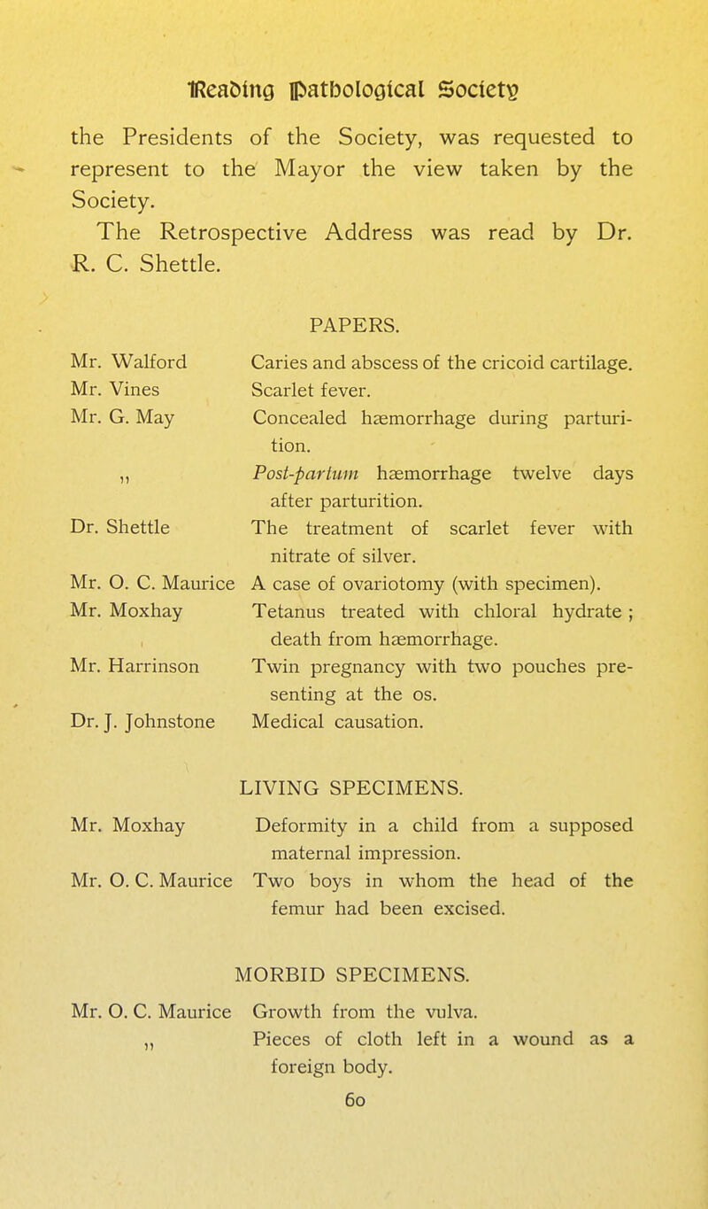 the Presidents of the Society, was requested to represent to the Mayor the view taken by the Society. The Retrospective Address was read by Dr. R. C. Shettle. Mr. Walford Mr. Vines Mr. G. May Dr. Shettle Mr. O. C. Maurice Mr. Moxhay Mr. Harrinson Dr. J. Johnstone PAPERS. Caries and abscess of the cricoid cartilage. Scarlet fever. Concealed haemorrhage during parturi- tion. Post-partum haemorrhage twelve days after parturition. The treatment of scarlet fever with nitrate of silver. A case of ovariotomy (with specimen). Tetanus treated with chloral hydrate; death from hemorrhage. Twin pregnancy with two pouches pre- senting at the OS. Medical causation. LIVING SPECIMENS. Mr. Moxhay Deformity in a child from a supposed maternal impression. Mr. O. C. Maurice Two boys in whom the head of the femur had been excised. MORBID SPECIMENS. Mr. O. C. Maurice Growth from the vulva. „ Pieces of cloth left in a wound as a foreign body.