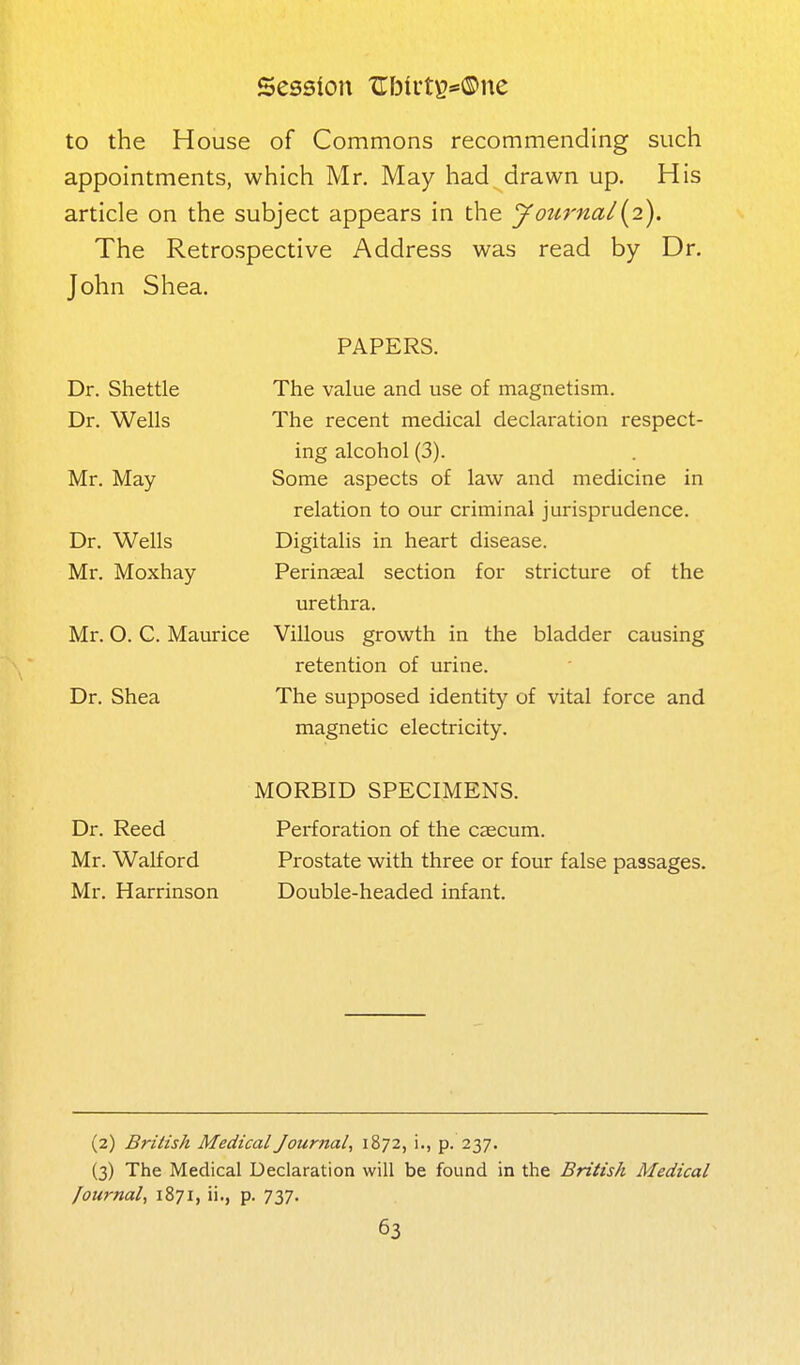 Session TIbirts*®ne to the House of Commons recommending such appointments, which Mr, May had drawn up. His article on the subject appears in the Journal{pL). The Retrospective Address was read by Dr. John Shea. PAPERS. The value and use of magnetism. The recent medical declaration respect- ing alcohol (3). Some aspects of law and medicine in relation to our criminal jurisprudence. Digitalis in heart disease. Perinaeal section for stricture of the urethra. Villous growth in the bladder causing retention of urine. The supposed identity of vital force and magnetic electricity. MORBID SPECIMENS. Dr. Reed Perforation of the caecum. Mr. Walford Prostate with three or four false passages. Mr. Harrinson Double-headed infant. Dr. Shettle Dr. Wells Mr. May Dr. Wells Mr. Moxhay Mr. O. C. Maurice Dr. Shea (2) British Medical Journal, 1872, !., p. 237. (3) The Medical Declaration will be found in the British Medical Journal, 1871, ii., p. 737.