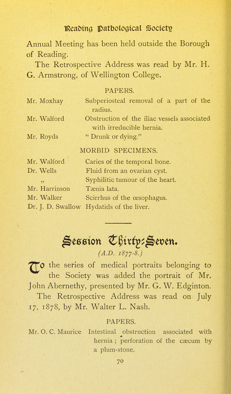 Annual Meeting has been held outside the Borough of Reading. The Retrospective Address was read by Mr. H. G. Armstrong, of Wellington College. Mr. Moxhay Mr. Walford Mr. Royds Mr. Walford Dr. Wells Mr. Harrinson Mr. Walker PAPERS. Subperiosteal removal of a part of the radius. Obstruction of the iliac vessels associated with irreducible hernia.  Drunk or dying. MORBID SPECIMENS. Caries of the temporal bone. Fluid from an ovarian cyst. Syphilitic tumour of the heart. Tccnia lata. Scirrhus of the oesophagus. Dr. J. D. Swallow Hydatids of the liver. (A.D. 1877-8.) '^^0 the series of medical portraits belonging to the Society was added the portrait of Mr. John Abernethy, presented by Mr. G. W. Edginton. The Retrospective Address was read on July 17, 1878, by Mr. Walter L. Nash. PAPERS. Mr. O. C. Maurice Intestinal obstruction associated with hernia ; perforation of the caecum by a plum-stone.