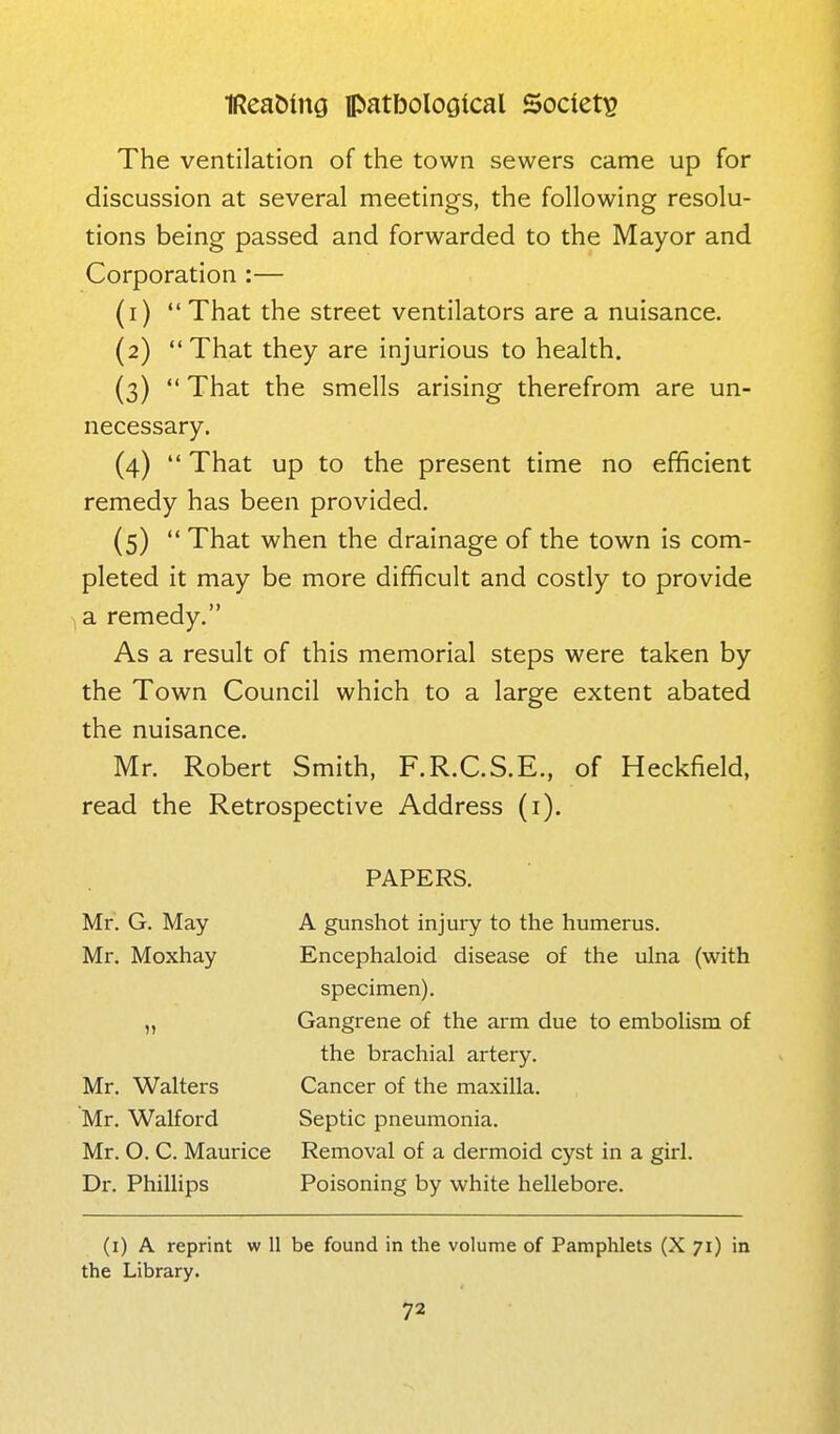 The ventilation of the town sewers came up for discussion at several meetings, the following resolu- tions being passed and forwarded to the Mayor and Corporation :— (1)  That the street ventilators are a nuisance. (2) That they are injurious to health. (3)  That the smells arising therefrom are un- necessary. (4)  That up to the present time no efficient remedy has been provided. (5)  That when the drainage of the town is com- pleted it may be more difficult and costly to provide ,a remedy. As a result of this memorial steps were taken by the Town Council which to a large extent abated the nuisance. Mr. Robert Smith, F.R.C.S.E., of Heckfield, read the Retrospective Address (i). PAPERS. Mr. G. May A gunshot injury to the humerus. Mr. Moxhay Encephaloid disease of the ulna (with specimen). „ Gangrene of the arm due to emboHsm of the brachial artery. Mr. Walters Cancer of the maxilla. Mr. Walford Septic pneumonia. Mr. O. C. Maurice Removal of a dermoid cyst in a girl. Dr. Phillips Poisoning by white hellebore. (i) A reprint w II be found in the volume of Pamphlets (X 71) in the Library.