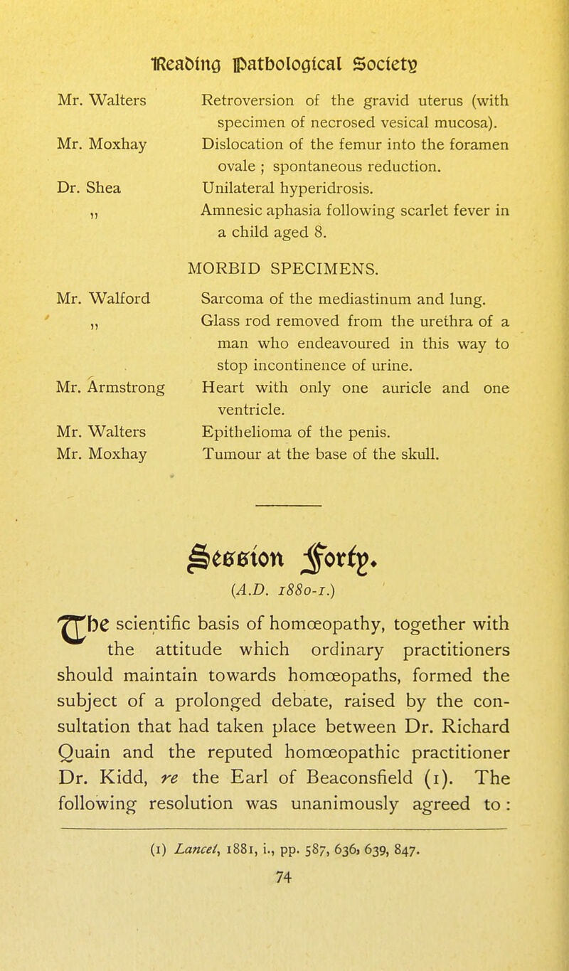 Mr. Walters Mr. Moxhay Dr. Shea Mr. Walford Mr. Armstrong Mr. Walters Mr. Moxhay Retroversion of the gravid uterus (with specimen of necrosed vesical mucosa). Dislocation of the femur into the foramen ovale ; spontaneous reduction. Unilateral hyperidrosis. Amnesic aphasia following scarlet fever in a child aged 8. MORBID SPECIMENS. Sarcoma of the mediastinum and lung. Glass rod removed from the urethra of a man who endeavoured in this way to stop incontinence of urine. Heart with only one auricle and one ventricle. Epithelioma of the penis. Tumour at the base of the skull. {A.B. 1880-1.) '^^hC scientific basis of homoeopathy, together with the attitude which ordinary practitioners should maintain towards homoeopaths, formed the subject of a prolonged debate, raised by the con- sultation that had taken place between Dr. Richard Quain and the reputed homoeopathic practitioner Dr. Kidd, re the Earl of Beaconsfield (i). The following resolution was unanimously agreed to: (i) Lancei, 1881, !., pp. 587, 636) 639, 847.