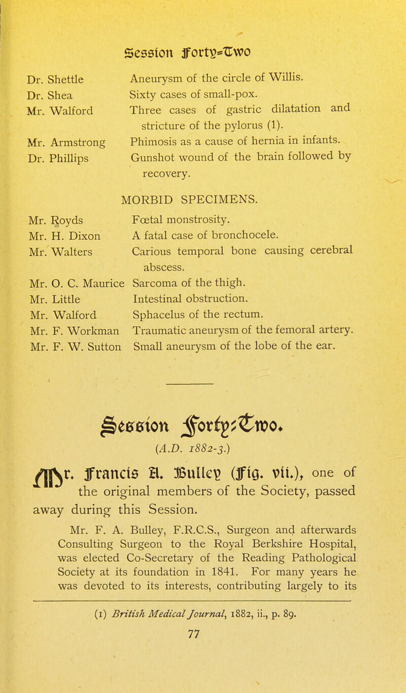 Aneurysm of the circle of Willis. Sixty cases of small-pox. Three cases of gastric dilatation and stricture of the pylorus (1). Phimosis as a cause of hernia in infants. Gunshot wound of the brain followed by recovery. MORBID SPECIMENS. Foetal monstrosity. A fatal case of bronchocele. Carious temporal bone causing cerebral abscess. Mr. O. C. Maurice Sarcoma of the thigh. Mr. Little Intestinal obstruction. Mr. Walford Sphacelus of the rectum. Mr. F. Workman Traumatic aneurysm of the femoral artery. Mr. F. W. Sutton Small aneurysm of the lobe of the ear. Dr. Shettle Dr. Shea Mr. Walford Mr. Armstrong Dr. Phillips Mr. Royds Mr. H. Dixon Mr. Walters {A.D. 1882-3.) ^^r» frands a. Bulled (ifig. vil), one of the original members of the Society, passed away during this Session. Mr. F. A. BuUey, F.R.C.S., Surgeon and afterwards Consulting Surgeon to the Royal Berkshire Hospital, was elected Co-Secretary of the Reading Pathological Society at its foundation in 1841. For many years he was devoted to its interests, contributing largely to its (i) British Medical Journal^ 1882, ii., p. 89.