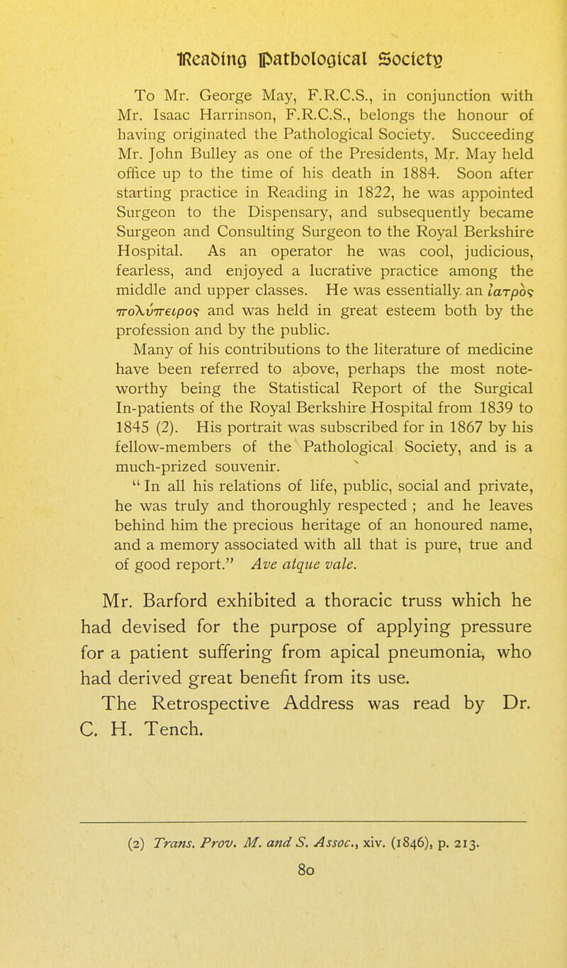 To Mr. George May, F.R.C.S., in conjunction with Mr. Isaac Harrinson, F.R.C.S., belongs the honour of having originated the Pathological Society. Succeeding Mr. John Bulley as one of the Presidents, Mr. May held office up to the time of his death in 1884. Soon after starting practice in Reading in 1822, he was appointed Surgeon to the Dispensary, and subsequently became Surgeon and Consulting Surgeon to the Royal Berkshire Hospital. As an operator he was cool, judicious, fearless, and enjoyed a lucrative practice among the middle and upper classes. He was essentially, an larpo'i TTokv'ireipo'i and was held in great esteem both by the profession and by the public. Many of his contributions to the literature of medicine have been referred to above, perhaps the most note- worthy being the Statistical Report of the Surgical In-patients of the Royal Berkshire Hospital from 1839 to 1845 (2). His portrait was subscribed for in 1867 by his fellow-members of the Pathological Society, and is a much-prized souvenir.  In all his relations of life, public, social and private, he was truly and thoroughly respected ; and he leaves behind him the precious heritage of an honoured name, and a memory associated with all that is pure, true and of good report. Ave atque vale. Mr. Barford exhibited a thoracic truss which he had devised for the purpose of applying pressure for a patient suffering from apical pneumonia, who had derived great benefit from its use. The Retrospective Address was read by Dr. C. H. Tench. (2) Tram, Prov. M. and S. Assoc., xiv. (1846), p. 213.