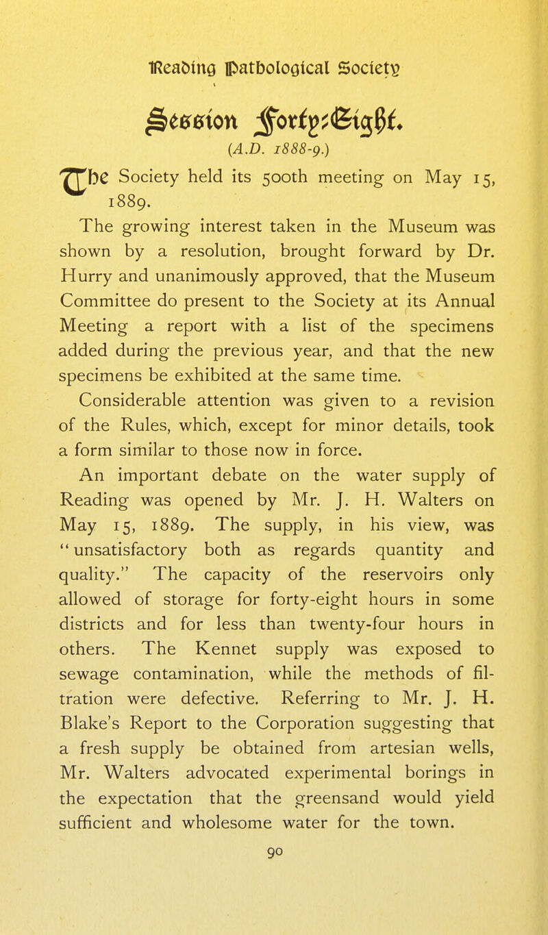 (A.D. 1888-9.) ■^bC Society held its 500th meeting on May 15, 1889. The growing interest taken in the Museum was shown by a resolution, brought forward by Dr. Hurry and unanimously approved, that the Museum Committee do present to the Society at its Annual Meeting a report with a list of the specimens added during the previous year, and that the new specimens be exhibited at the same time. Considerable attention was given to a revision of the Rules, which, except for minor details, took a form similar to those now in force. An important debate on the water supply of Reading was opened by Mr. J. H. Walters on May 15, 1889. The supply, in his view, was  unsatisfactory both as regards quantity and quality. The capacity of the reservoirs only allowed of storage for forty-eight hours in some districts and for less than twenty-four hours in others. The Kennet supply was exposed to sewage contamination, while the methods of fil- tration were defective. Referring to Mr. J. H. Blake's Report to the Corporation suggesting that a fresh supply be obtained from artesian wells, Mr. Walters advocated experimental borings in the expectation that the greensand would yield sufficient and wholesome water for the town.