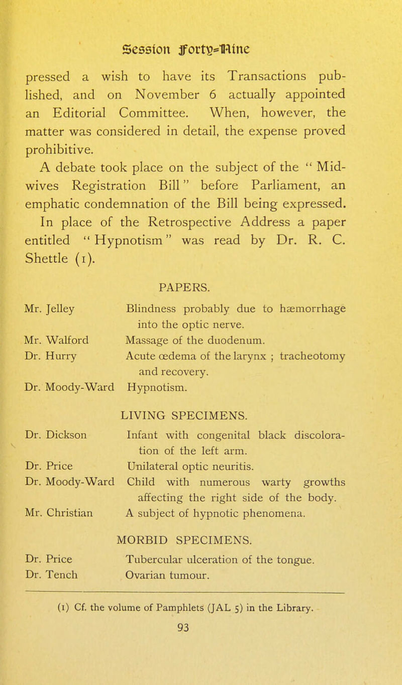 pressed a wish to have its Transactions pub- hshed, and on November 6 actually appointed an Editorial Committee. When, however, the matter was considered in detail, the expense proved prohibitive. A debate took place on the subject of the  Mid- wives Registration Bill before Parliament, an emphatic condemnation of the Bill being expressed. In place of the Retrospective Address a paper entitled  Hypnotism was read by Dr. R. C. Shettle (i). PAPERS. Blindness probably due to haemorrhage into the optic nerve. Massage of the duodenum. Acute oedema of the larynx ; tracheotomy and recovery. Hypnotism. LIVING SPECIMENS. Dr. Dickson Infant with congenital black discolora- tion of the left arm. Dr. Price Unilateral optic neuritis. Dr. Moody-Ward Child with numerous warty growths affecting the right side of the body. Mr. Christian A subject of hypnotic phenomena. MORBID SPECIMENS. Dr. Price Tubercular ulceration of the tongue. Dr. Tench Ovarian tumour. Mr. Jelley Mr. Walford Dr. Hurry Dr. Moody-Ward (i) Cf. the volume of Pamphlets (JAL 5) in the Library.