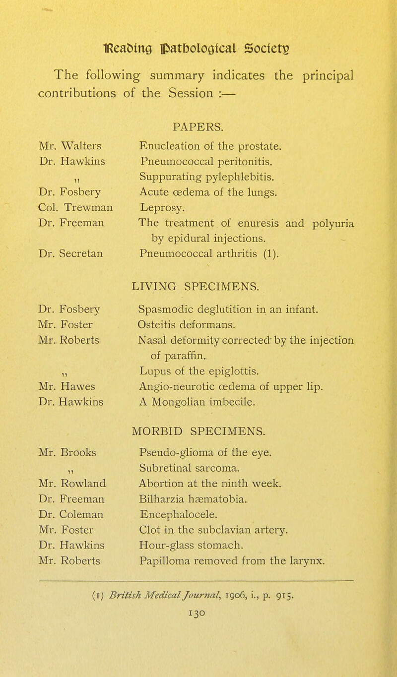 The following summary indicates the principal contributions of the Session :— Mr. Walters Dr. Hawkins Dr. Fosbery Col. Trewman Dr. Freeman Dr. Secretan PAPERS. Enucleation of the prostate. Pneumococcal peritonitis. Suppurating pylephlebitis. Acute oedema of the lungs. Leprosy. The treatment of enuresis and polyuria by epidural injections. Pneumococcal arthritis (1). Dr. Fosbery Mr. Foster Mr. Roberts Mr. Hawes Dr. Hawkins LIVING SPECIMENS. Spasmodic deglutition in an infant. Osteitis deformans. Nasal deformity corrected by the injection of paraffin. Lupus of the epiglottis. Angio-neurotic oedema of upper lip. A Mongolian imbecile. Mr. Brooks Mr. Rowland Dr. Freeman Dr. Coleman Mr. Foster Dr. Hawkins Mr. Roberts MORBID SPECIMENS. Pseudo-glioma of the eye. Subretinal sarcoma. Abortion at the ninth week. Bilharzia haematobia. Encephalocele. Clot in the subclavian artery. Hour-glass stomach. Papilloma removed from the larynx. (i) British Medical Journal, 1906, i., p. 915.