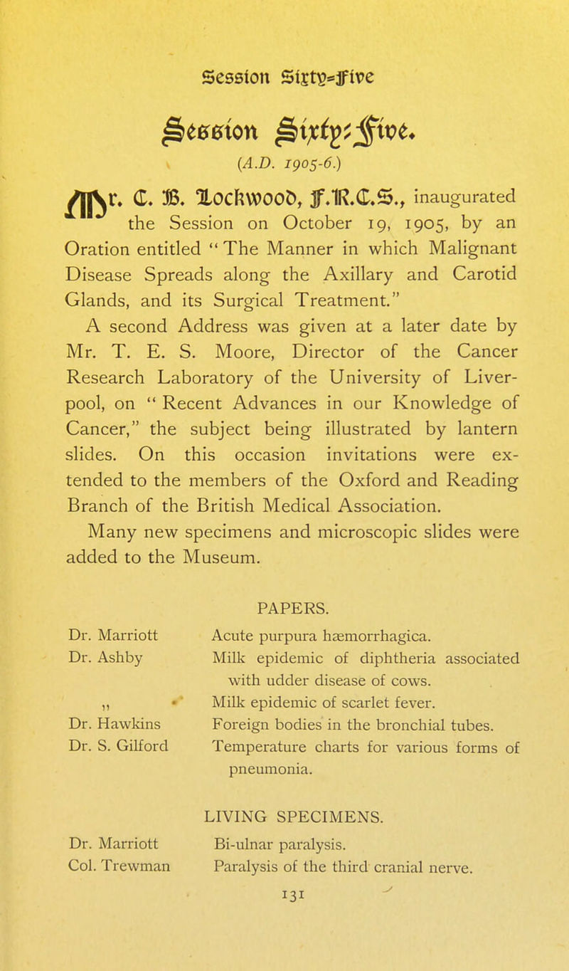 V {A.D. igos-6.) j^r. (T. B. XOCJ^WOOD, Jf.lR.C.S., inaugurated the Session on October 19, 1905, by an Oration entitled  The Manner in which Malignant Disease Spreads along the Axillary and Carotid Glands, and its Surgical Treatment. A second Address was given at a later date by Mr. T. E. S. Moore, Director of the Cancer Research Laboratory of the University of Liver- pool, on  Recent Advances in our Knowledge of Cancer, the subject being illustrated by lantern slides. On this occasion invitations were ex- tended to the members of the Oxford and Reading Branch of the British Medical Association. Many new specimens and microscopic slides were added to the Museum. PAPERS. Dr. Marriott Dr. Ashby Dr. Hawkins Dr. S. Gilford Acute purpura hasmorrhagica. Milk epidemic of diphtheria associated with udder disease of cows. Milk epidemic of scarlet fever. Foreign bodies in the bronchial tubes. Temperature charts for various forms of pneumonia. LIVING SPECIMENS. Dr. Marriott Bi-ulnar paralysis. Col. Trewman Paralysis of the third cranial nerve.
