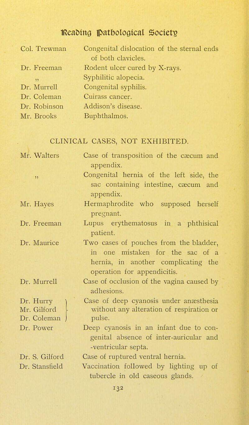 Col. Trewman Dr. Freeman )) Dr. Murrell Dr. Coleman Dr. Robinson Mr. Brooks Congenital dislocation of the sternal ends of both clavicles. Rodent ulcer cured by X-rays. Syphilitic alopecia. Congenital syphilis. Cuirass cancer. Addison's disease. Buphthalmos. CLINICAL CASES, NOT EXHIBITED. Mr. Walters Mr. Hayes Dr. Freeman Dr. Maurice Dr. Miirrell Dr. Hurry Mr. Gilford Dr. Coleman Dr. Power Dr. S. Gilford Dr. Stansfield Case of transposition of the caecum and appendix. Congenital hernia of the left side, the sac containing intestine, caecum and appendix. Hermaphrodite who supposed herself pregnant. Lupus erythematosus in a phthisical patient. Two cases of pouches from the bladder, in one mistaken for the sac of a hernia, in another complicating the operation for appendicitis. Case of occlusion of the vagina caused by adhesions. Case of deep cyanosis under anaesthesia without any alteration of respiration or pulse. Deep cyanosis in an infant due to con- genital absence of inter-auricular and -ventricular septa. Case of ruptured ventral hernia. Vaccination followed by lighting up of tubercle in old caseous glands.