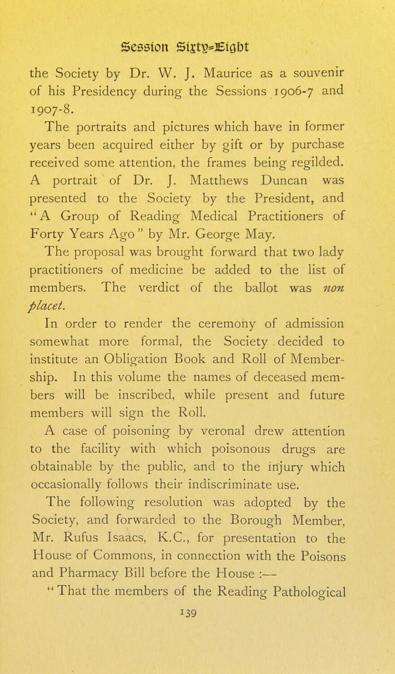 the Society by Dr. W. J. Maurice as a souvenir of his Presidency during the Sessions 1906-7 and 1907-8. The portraits and pictures which have in former years been acquired either by gift or by purchase received some attention, the frames being regilded. A portrait of Dr. J. Matthews Duncan was presented to the Society by the President, and A Group of Reading Medical Practitioners of Forty Years Ago  by Mr. George May. The proposal was brought forward that two lady practitioners of medicine be added to the list of members. The verdict of the ballot was non placet. In order to render the ceremony of admission somewhat more formal, the Society decided to institute an Obligation Book and Roll of Member- ship. In this volume the names of deceased mem- bers will be inscribed, while present and future members will sign the Roll. A case of poisoning by veronal drew attention to the facility with which poisonous drugs are obtainable by the public, and to the injury which occasionally follows their indiscriminate use. The following resolution was adopted by the Society, and forwarded to the Borough Member, Mr. Rufus Isaacs, K.C., for presentation to the House of Commons, in connection with the Poisons and Pharmacy Bill before the House :— That the members of the Reading Pathological