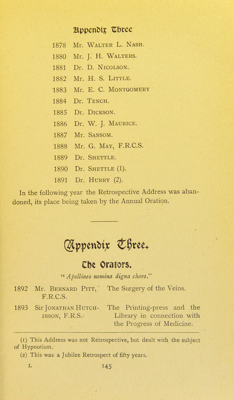 appendix XTbree 1878 Mr. Walter L. Nash. 1880 Mr. J. H. Walters. 1881 Dr. D. NicoLSON. 1882 Mr. H. S. Little. 1883 Mr. E. C. Montgomery 1884 Dr. Tench. 1885 Dr. Dickson. 1886 Dr. W. J. Maurice. 1887 Mr. Sansom. 1888 Mr. G. May, F.R.C.S. 1889 Dr. Shettle. 1890 Dr. Shettle (1). 1891 Dr. Hurry (2). In the following year the Retrospective Address was aban- doned, its place being taken by the Annual Oration. Cl)e Orators.  Apollineo nomina digna cJioro. 1892 Mr. Bernard Pitt, ' The Surgery of the Veins. F.R.C.S. 1893 Sir Jonathan Hutch- The Printing-press and the INSON, F.R.S.i Library in connection with the Progress of Medicine. (1) This Address was not Retrospective, but dealt with the subject of Hypnotism. (2) This was a Jubilee Retrospect of fifty years.