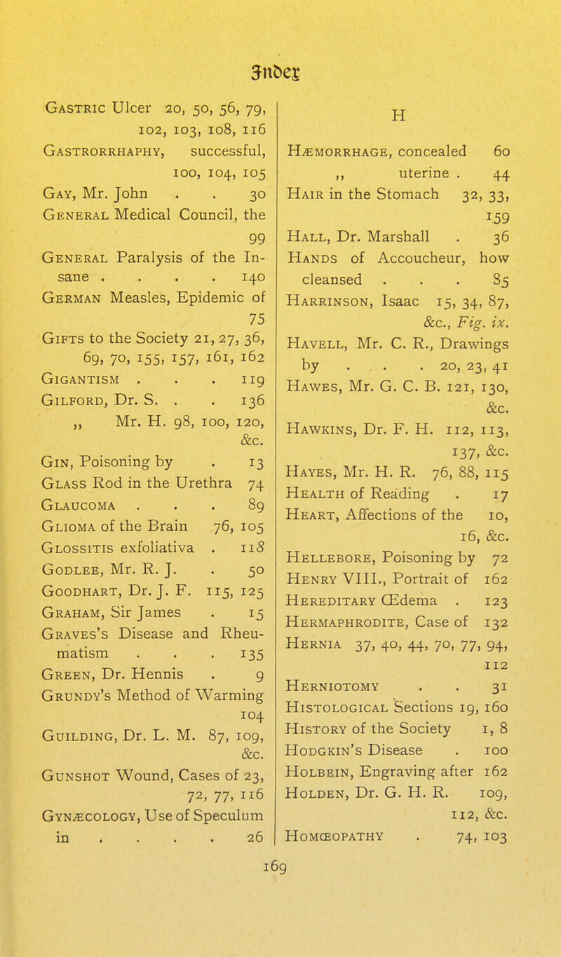 Gastric Ulcer 20, 50, 56, 79, 102, 103, 108, 116 Gastrorrhaphy, successful, 100, 104, 105 Gay, Mr. John . . 30 General Medical Council, the 99 General Paralysis of the In- sane .... 140 German Measles, Epidemic of 75 Gifts to the Society 21, 27, 36, 69> 70, 155. 157. 161, 162 Gigantism . . . iig Gilford, Dr. S. . . 136 Mr. H. 98, 100, 120, &c. Gin, Poisoning by . 13 Glass Rod in the Urethra 74 Glaucoma ... 89 Glioma of the Brain 76, 105 Glossitis exfoliativa . 118 GoDLEE, Mr. R. J. . 50 GooDHART, Dr. J. F. 115, 125 Graham, Sir James . 15 Graves's Disease and Rheu- matism . . -IBS Green, Dr. Hennis . 9 Grundy's Method of Warming 104 Guilding, Dr. L. M. 87, 109, &c. Gunshot Wound, Cases of 23, 72, 77, 116 GYNiECOLOGY, Use of Speculum in .... 26 H HiEMORRHAGE, Concealed 60 ,, uterine . 44 Hair in the Stomach 32, 33, 159 Hall, Dr. Marshall . 36 Hands of Accoucheur, how cleansed ... 85 Harrinson, Isaac 15, 34, 87, &c., Fig. ix, Havell, Mr. C. R., Drawings by . . . 20, 23, 41 Hawes, Mr. G. C. B. 121, 130, &c. Hawkins, Dr. F. H. 112, 113, 137, &c. Hayes, Mr. H. R. 76,88,115 Health of Reading . 17 Heart, Aflfections of the 10, 16, &c. Hellebore, Poisoning by 72 Henry VIII., Portrait of 162 Hereditary (Edema . 123 Hermaphrodite, Case of 132 Hernia 37, 40, 44, 70, 77, 94, 112 Herniotomy . . 31 Histological Sections 19, 160 History of the Society i, 8 Hodgkin's Disease . 100 Holbein, Engraving after 162 Holden, Dr. G. H. R. 109, 112, &c. Homoeopathy . 74, 103