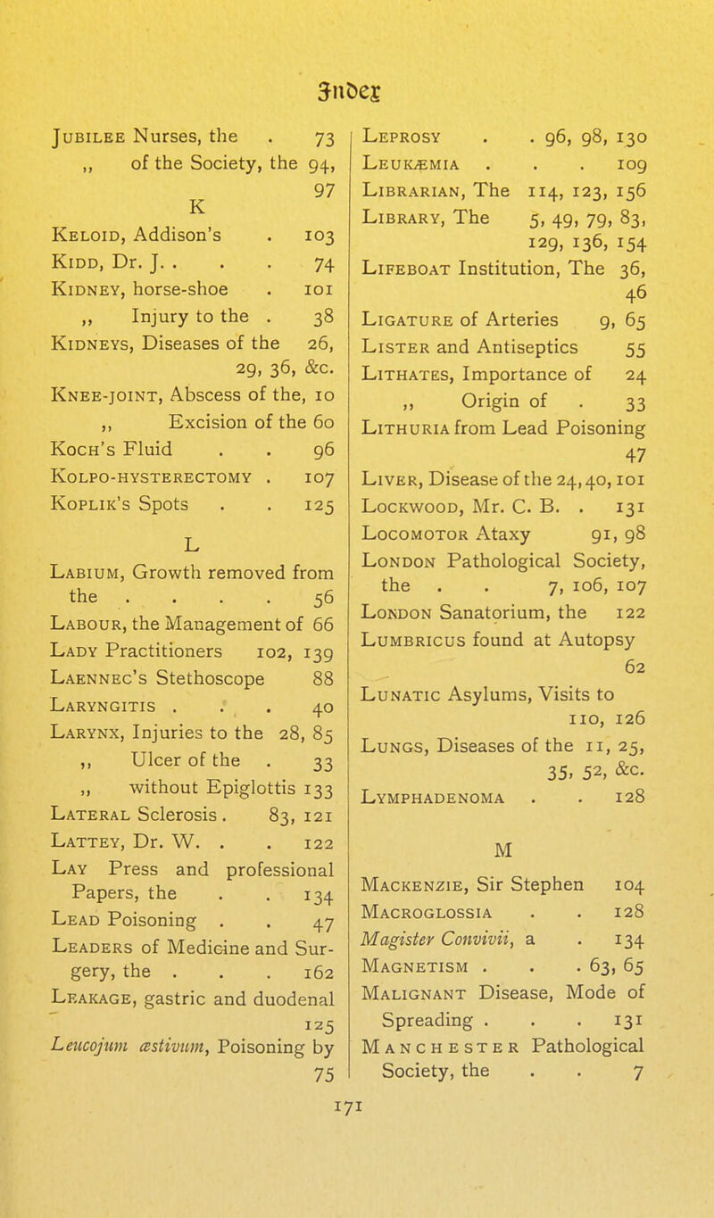 Jubilee Nurses, the . 73 ,, of the Society, the 94, 97 K Keloid, Addison's . 103 KiDD, Dr, J. . . . 74 Kidney, horse-shoe . loi Injury to the . 38 Kidneys, Diseases of the 26, 29, 36, &c. Knee-joint, Abscess of the, 10 „ Excision of the 60 Koch's Fluid . . 96 Kolpo-hysterectomy . 107 Koplik's Spots . . 125 L Labium, Growth removed from the .... 56 Labour, the Management of 66 Lady Practitioners 102, 139 Laennec's Stethoscope 88 Laryngitis ... 40 Larynx, Injuries to the 28, 85 ,, Ulcer of the . 33 ,, without Epiglottis 133 Lateral Sclerosis. 83,121 Lattey, Dr. W. . . 122 Lay Press and professional Papers, the . . 134 Lead Poisoning . . 47 Leaders of Medic4ne and Sur- gery, the . . .162 Leakage, gastric and duodenal 125 Leucojim astivum, Poisoning by 75 Leprosy . . 96, 98, 130 Leukemia . . . 109 Librarian, The 114, 123, 156 Library, The 5, 49, 79, 83, 129, 136, 154 Lifeboat Institution, The 36, 46 Ligature of Arteries g, 65 Lister and Antiseptics 55 Lithates, Importance of 24 ,, Origin of . 33 LiTHURiAfrom Lead Poisoning 47 Liver, Disease of the 24,40, loi LocKwooD, Mr. C. B. . 131 Locomotor Ataxy 91, 98 London Pathological Society, the . . 7, 106, 107 London Sanatprium, the 122 Lumbricus found at Autopsy 62 Lunatic Asylums, Visits to 110, 126 Lungs, Diseases of the 11, 25, 35, 52, &c. Lymphadenoma . . 128 M Mackenzie, Sir Stephen 104 Macroglossia . . 128 Magister Convivii, a . 134 Magnetism . . .63, 65 Malignant Disease, Mode of Spreading . . . 131 Manchester Pathological Society, the . . 7