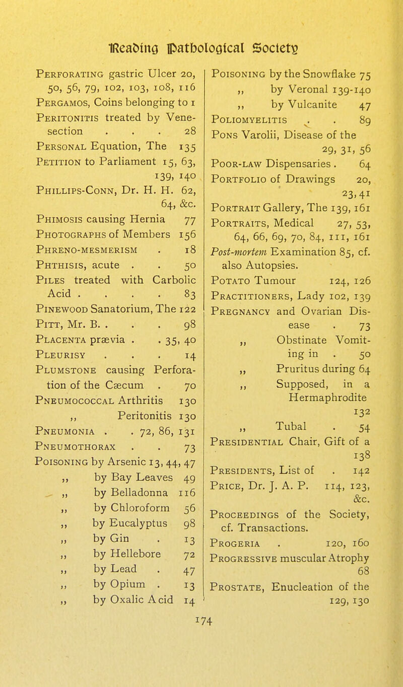 Perforating gastric Ulcer 20, 5o» 56, 79. 102, 103, 108, 116 Pergamos, Coins belonging to i Peritonitis treated by Vene- section ... 28 Personal Equation, The 135 Petition to Parliament 15, 63, 139, 140 Phillips-Conn, Dr. H. H. 62, 64, &c. Phimosis causing Hernia 77 Photographs of Members 156 Phreno-mesmerism . 18 Phthisis, acute . . 50 Piles treated with Carbolic Acid .... 83 PiNEWooD Sanatorium, The 122 Pitt, Mr. B. . . . 98 Placenta praevia . . 35, 40 Pleurisy ... 14 Plumstone causing Perfora- tion of the Caecum . 70 Pneumococcal Arthritis 130 ,, Peritonitis 130 Pneumonia . . 72, 86, 131 Pneumothorax . . 73 Poisoning by Arsenic 13, 44, 47 by Bay Leaves 49 ^ „ by Belladonna 116 „ by Chloroform 56 ,, by Eucalyptus 98 „ by Gin . 13 ,, by Hellebore 72 „ by Lead . 47 by Opium . 13 „ by Oxalic Acid 14 Poisoning by the Snowflake 75 ,, by Veronal 139-140 ,, by Vulcanite 47 Poliomyelitis ^, , 89 Pons Varolii, Disease of the 29, 31. 56 Poor-law Dispensaries. 64 Portfolio of Drawings 20, 23,41 Portrait Gallery, The 139,161 Portraits, Medical 27, 53, 64, 66, 69, 70, 84, III, 161 Post-mortem Examination 85, cf. also Autopsies. Potato Tumour 124, 126 Practitioners, Lady 102, 139 Pregnancy and Ovarian Dis- ease . 73 Obstinate Vomit- ing in . 50 „ Pruritus during 64 ,, Supposed, in a Hermaphrodite 132 „ Tubal . 54 Presidential Chair, Gift of a 138 Presidents, List of . 142 Price, Dr. J. A. P. 114, 123, &c. Proceedings of the Society, cf. Transactions. Progeria . 120, 160 Progressive muscular Atrophy 68 Prostate, Enucleation of the 129,130