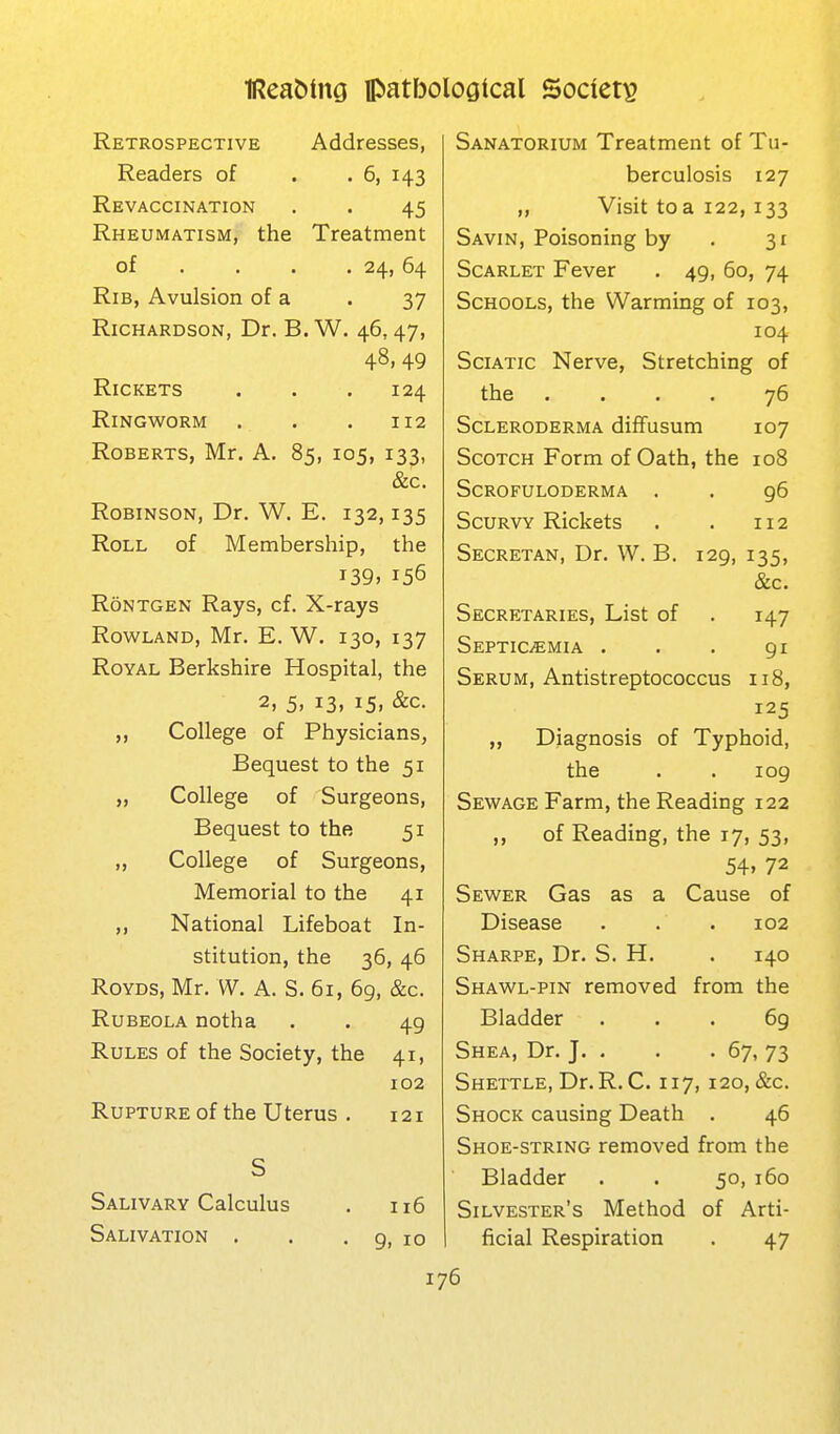 Retrospective Addresses, Readers of . . 6, 143 Revaccination . . 45 Rheumatism, the Treatment of . . . .24, 64 Rib, Avulsion of a . 37 Richardson, Dr. B. W. 46,47, 48, 49 Rickets . . .124 Ringworm . . . 112 Roberts, Mr. A. 85, 105, 133, &c. Robinson, Dr. W. E. 132,135 Roll of Membership, the i39» 156 RoNTGEN Rays, cf. X-rays Rowland, Mr. E. W. 130, 137 Royal Berkshire Hospital, the 2, 5, 13, 15, &c. College of Physicians, Bequest to the 51 „ College of Surgeons, Bequest to the 51 „ College of Surgeons, Memorial to the 41 ,, National Lifeboat In- stitution, the 36, 46 ROYDS, Mr. W. A. S. 61, 6g, &c. Rubeola notha . . 49 Rules of the Society, the 41, 102 Rupture of the Uterus , 121 S Salivary Calculus . 116 Salivation . . . 9, 10 Sanatorium Treatment of Tu- berculosis 127 „ Visit to a 122,133 Savin, Poisoning by . 31 Scarlet Fever . 49, 60, 74 Schools, the Warming of 103, 104 Sciatic Nerve, Stretching of the .... 76 Scleroderma dilfusum 107 Scotch Form of Oath, the 108 Scrofuloderma . . g6 Scurvy Rickets . . 112 Secretan, Dr. W. B. 129, 135, &c. Secretaries, List of . 147 Septicemia . . . 91 Serum, Antistreptococcus 118, 125 „ Diagnosis of Typhoid, the . . 109 Sewage Farm, the Reading 122 ,, of Reading, the 17, 53, 54. 72 Sewer Gas as a Cause of Disease . . . 102 Sharpe, Dr. S. H. . 140 Shawl-pin removed from the Bladder . . . 6g Shea, Dr. J. . . . 67, 73 Shettle, Dr.R. C. 117, 120, &c. Shock causing Death . 46 Shoe-string removed from the Bladder . . 50, 160 Silvester's Method of Arti- ficial Respiration . 47