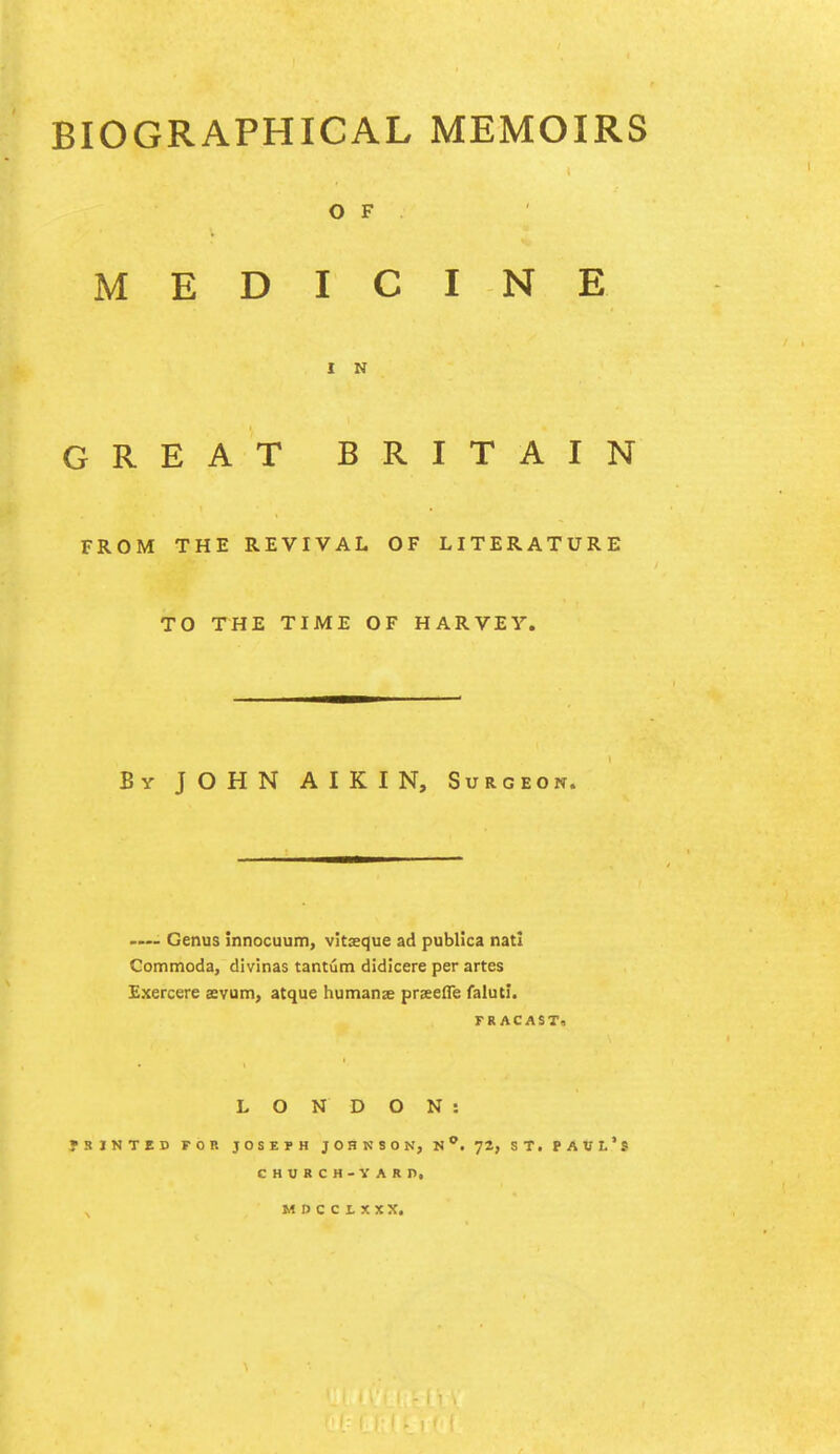 BIOGRAPHICAL MEMOIRS OF MEDICINE I N GREAT BRITAIN FROM THE REVIVAL OF LITERATURE TO THE TIME OF HARVEY. By JOHN A I K I N, Surgeon. .... Genus innocuum, vitxque ad publica nati Commoda, divinas tantutn didicere per artes Exercere svum, atque humanx prseefle falutL FRACAST, LONDON: fBINTED FOR JOSEPH JOHNSON, n. 72, ST. PAUL's CHWRCH-YARn, MDCCLXXX.
